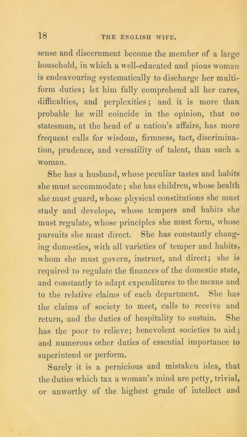 sense and discernment become the member of a large household, in which a well-educated and pious woman is endeavouring systematically to discharge her multi- form duties; let him fully comprehend all her cares, difficulties, and perplexities; and it is more than probable he will coincide in the opinion, that no statesman, at the head of a nation’s affairs, has more frequent calls for wisdom, firmness, tact, discrimina- tion, prudence, and versatility of talent, than such a woman. She has a husband, whose peculiar tastes and habits she must accommodate; she has children, whose health she must guard, whose physical constitutions she must study and develope, whose tempers and habits she must regulate, whose principles she must form, whose pursuits she must direct. She has constantly chang- ing domestics, with all varieties of temper and habits, whom she must govern, instruct, and direct; she is required to regulate the finances of the domestic state, and constantly to adapt expenditures to the means and to the relative claims of each department. She has the claims of society to meet, calls to receive and return, and the duties of hospitality to sustain. She has the poor to relieve; benevolent societies to aid; and numerous other duties of essential importance to superintend or perform. Surely it is a pernicious and mistaken idea, that the duties which tax a woman’s mind are petty, trivial, or unworthy of the highest grade of intellect and
