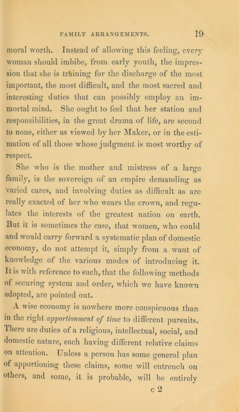 moral worth. Instead of allowing this feeling, every woman should imbibe, from early youth, the impres- sion that she is training for the discharge of the most important, the most difficult, and the most sacred and interesting duties that can possibly employ an im- mortal mind. She ought to feel that her station and responsibilities, in the great drama of life, are second to none, either as viewed by her Maker, or in the esti- mation of all those whose judgment is most worthy of respect. She who is the mother and mistress of a large family, is the sovereign of an empire demanding as varied cares, and involving duties as difficult as are really exacted of her who wears the crown, and regu- lates the interests of the greatest nation on earth. But it is sometimes the case, that women, who could and would carry forward a systematic plan of domestic economy, do not attempt it, simply from a want of knowledge of the various modes of introducing it. It is with reference to such, that the following methods of securing system and order, which we have known adopted, are pointed out. A wise economy is nowhere more conspicuous than in the right apportionment of time to different pursuits. There are duties of a religious, intellectual, social, and domestic nature, each having different relative claims on attention. Unless a person has some general plan of apportioning these claims, some will entrench on otheis, and some, it is probable, will be entirely c 2