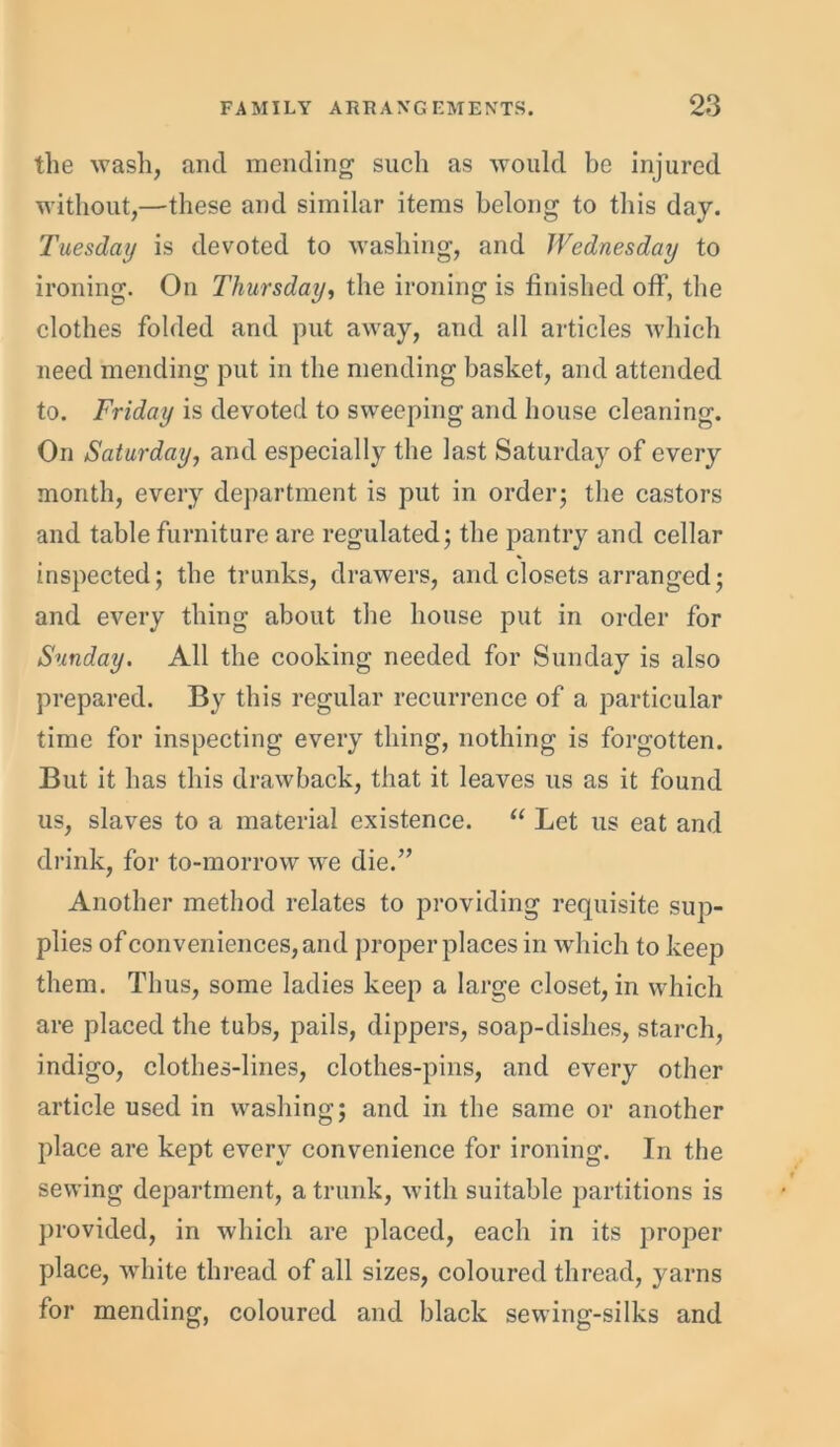 the wash, and mending such as would be injured without,—these and similar items belong to this day. Tuesday is devoted to washing, and Wednesday to ironing. On Thursday, the ironing is finished off, the clothes folded and put away, and all articles which need mending put in the mending basket, and attended to. Friday is devoted to sweeping and house cleaning. On Saturday, and especially the last Saturday of every month, every department is put in order; the castors and table furniture are regulated; the pantry and cellar inspected; the trunks, drawers, and closets arranged; and every thing about the house put in order for Sunday. All the cooking needed for Sunday is also prepared. By this regular recurrence of a particular time for inspecting every thing, nothing is forgotten. But it has this drawback, that it leaves us as it found us, slaves to a material existence. “ Let us eat and drink, for to-morrow we die.” Another method relates to providing requisite sup- plies of conveniences, and proper places in which to keep them. Thus, some ladies keep a large closet, in which are placed the tubs, pails, dippers, soap-dishes, starch, indigo, clothes-lines, clothes-pins, and every other article used in washing; and in the same or another place are kept every convenience for ironing. In the sewing department, a trunk, with suitable partitions is provided, in which are placed, each in its proper place, white thread of all sizes, coloured thread, yarns for mending, coloured and black sewing-silks and