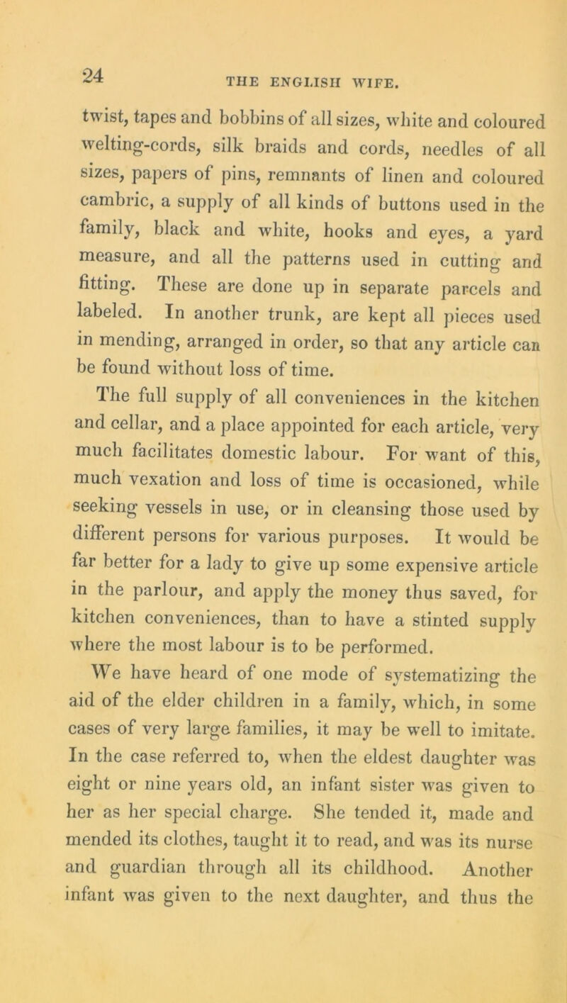 THE ENGLISH WIFE. twist, tapes and bobbins of all sizes, white and coloured welting-cords, silk braids and cords, needles of all sizes, papers of pins, remnants of linen and coloured cambric, a supply of all kinds of buttons used in the family, black and white, hooks and eyes, a yard measure, and all the patterns used in cutting and fitting. These are done up in separate parcels and labeled. In another trunk, are kept all pieces used in mending, arranged in order, so that any article can be found without loss of time. The full supply of all conveniences in the kitchen and cellar, and a place appointed for each article, very much facilitates domestic labour. For want of this, much vexation and loss of time is occasioned, while seeking vessels in use, or in cleansing those used by different persons for various purposes. It Avould be far better for a lady to give up some expensive article in the parlour, and apply the money thus saved, for kitchen conveniences, than to have a stinted supply where the most labour is to be performed. We have heard of one mode of systematizing the aid of the elder children in a family, which, in some cases of very large families, it may be well to imitate. In the case referred to, when the eldest daughter was eight or nine years old, an infant sister was given to her as her special charge. She tended it, made and mended its clothes, taught it to read, and was its nurse and guardian through all its childhood. Another infant was given to the next daughter, and thus the