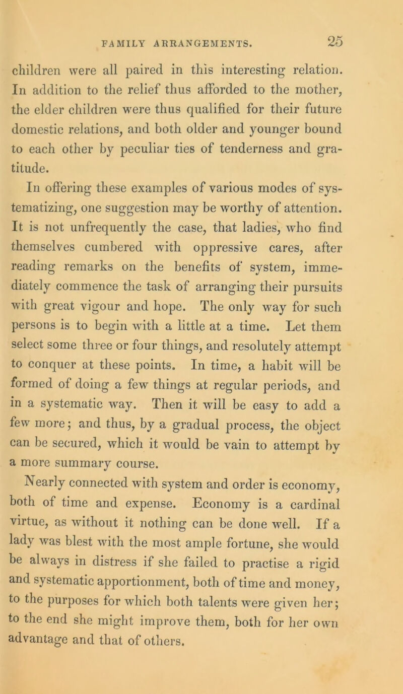 children were all paired in this interesting relation. In addition to the relief thus afforded to the mother, the elder children were thus qualified for their future domestic relations, and both older and younger bound to each other by peculiar ties of tenderness and gra- titude. In offering these examples of various modes of sys- tematizing, one suggestion may be worthy of attention. It is not unfrequently the case, that ladies, who find themselves cumbered with oppressive cares, after reading remarks on the benefits of system, imme- diately commence the task of arranging their pursuits with great vigour and hope. The only way for such persons is to begin with a little at a time. Let them select some three or four things, and resolutely attempt to conquer at these points. In time, a habit will be formed of doing a few things at regular periods, and in a systematic way. Then it will be easy to add a few more; and thus, by a gradual process, the object can be secured, which it would be vain to attempt by a more summary course. Nearly connected with system and order is economy, both of time and expense. Economy is a cardinal virtue, as without it nothing can be done well. If a lady was blest with the most ample fortune, she would be always in distress if she failed to practise a rigid and systematic apportionment, both of time and money, to the purposes for which both talents were given her; to the end she might improve them, both for her own advantage and that of others.