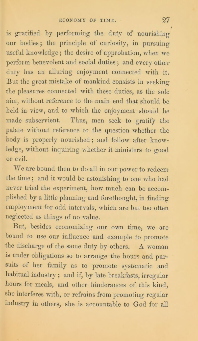 is gratified by performing the duty of nourishing our bodies; the principle of curiosity, in pursuing useful knowledge; the desire of approbation, when we perform benevolent and social duties; and every other duty has an alluring enjoyment connected with it. But the creat mistake of mankind consists in seekinG1 the pleasures connected with these duties, as the sole aim, without reference to the main end that should be held in view, and to which the enjoyment should be made subservient. Thus, men seek to gratify the palate without reference to the question whether the body is properly nourished; and follow after know- ledge, without inquiring wdiether it ministers to good or evil. W e are bound then to do all in our power to redeem the time; and it would be astonishing to one who had never tried the experiment, how much can be accom- plished by a little planning and forethought, in finding employment for odd intervals, which are but too often neglected as things of no value. But, besides economizing our own time, we are bound to use our influence and example to promote the discharge of the same duty by others. A woman is under obligations so to arrange the hours and pur- suits of her family as to promote systematic and habitual industry ; and if, by late breakfasts, irregular hours for meals, and other hinderances of this kind, she interferes with, or refrains from promoting regular industry in others, she is accountable to God for all