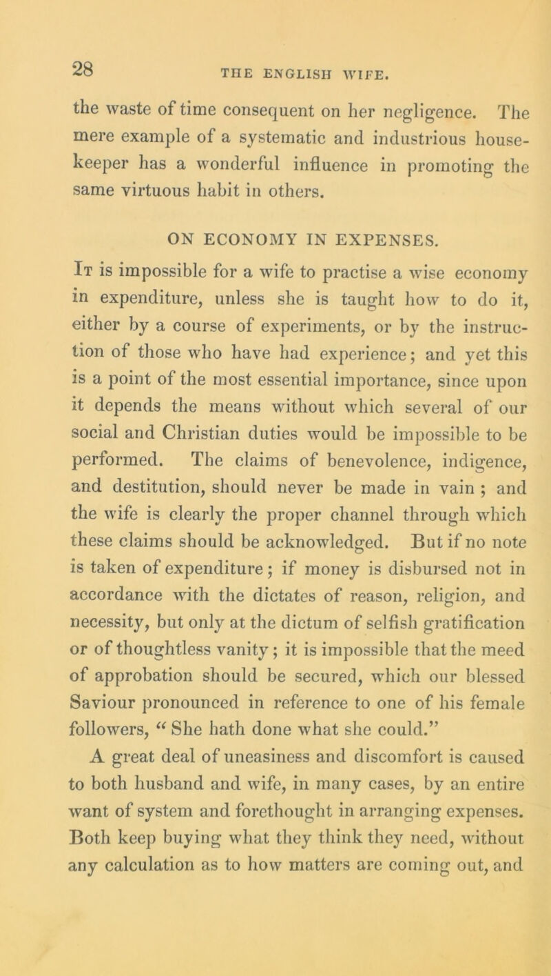 the waste of time consequent on her negligence. The mere example of a systematic and industrious house- keeper has a wonderful influence in promoting the same virtuous habit in others. ON ECONOMY IN EXPENSES. It is impossible for a wife to practise a wise economy in expenditure, unless she is taught how to do it, either by a course of experiments, or by the instruc- tion of those who have had experience; and yet this is a point of the most essential importance, since upon it depends the means without which several of our social and Christian duties would be impossible to be performed. The claims of benevolence, indigence, and destitution, should never be made in vain ; and the wife is clearly the proper channel through which these claims should be acknowledged. But if no note c? is taken of expenditure; if money is disbursed not in accordance with the dictates of reason, religion, and necessity, but only at the dictum of selfish gratification or of thoughtless vanity; it is impossible that the meed of approbation should be secured, which our blessed Saviour pronounced in reference to one of his female followers, “ She hath done what she could.” A great deal of uneasiness and discomfort is caused to both husband and wife, in many cases, by an entire want of system and forethought in arranging expenses. Both keep buying what they think they need, without any calculation as to how matters are coming out, and
