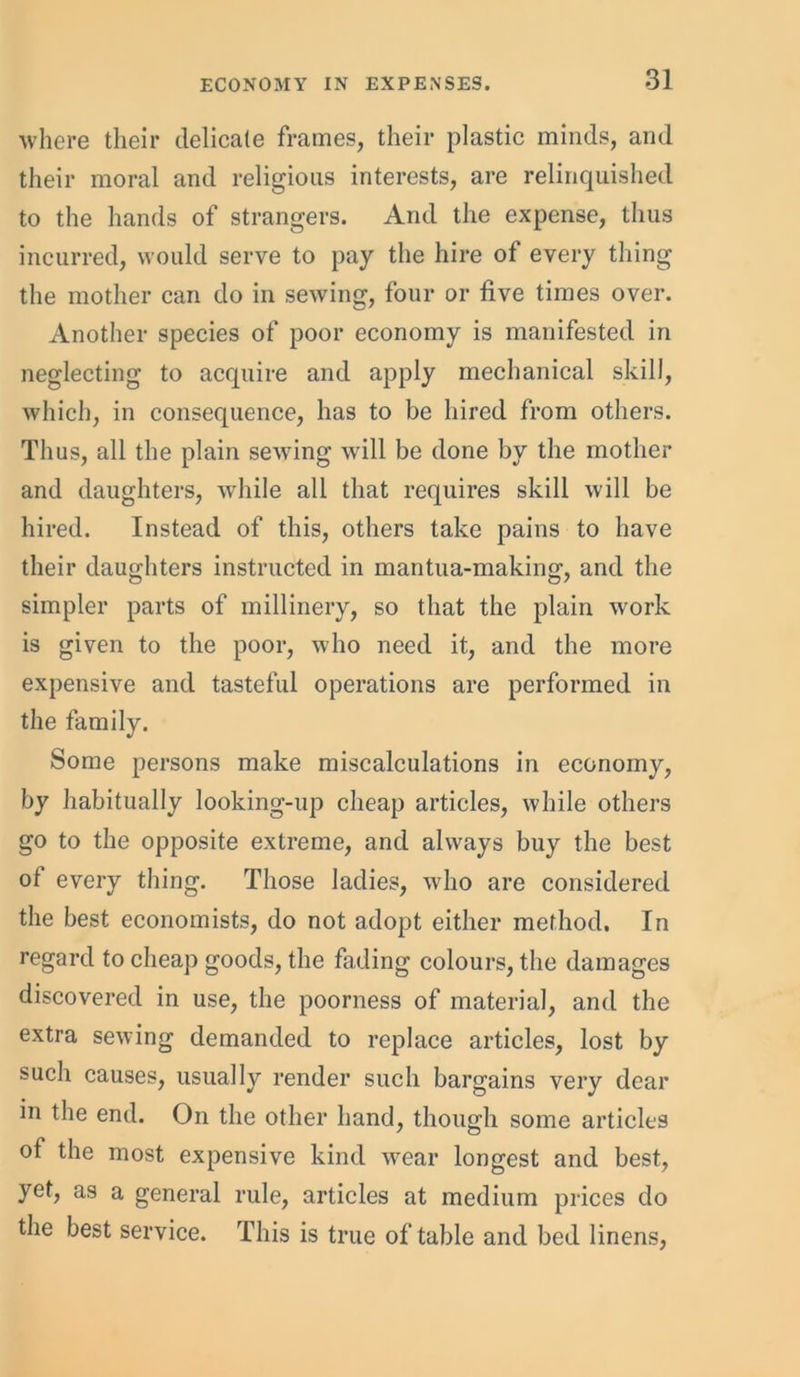 where their delicate frames, their plastic minds, and their moral and religious interests, are relinquished to the hands of strangers. And the expense, thus incurred, would serve to pay the hire of every thing the mother can do in sewing, four or five times over. Another species of poor economy is manifested in neglecting to acquire and apply mechanical skill, which, in consequence, has to be hired from others. Thus, all the plain sewing will be done by the mother and daughters, while all that requires skill will be hired. Instead of this, others take pains to have their daughters instructed in mantua-making, and the simpler parts of millinery, so that the plain work is given to the poor, who need it, and the more expensive and tasteful operations are performed in the family. Some persons make miscalculations in economy, by habitually looking-up cheap articles, while others go to the opposite extreme, and always buy the best of every thing. Those ladies, who are considered the best economists, do not adopt either method. In regard to cheap goods, the fading colours, the damages discovered in use, the poorness of material, and the extra sewing demanded to replace articles, lost by such causes, usually render such bargains very dear in the end. On the other hand, though some articles of the most expensive kind wear longest and best, yet, as a general rule, articles at medium prices do the best service. This is true of table and bed linens,