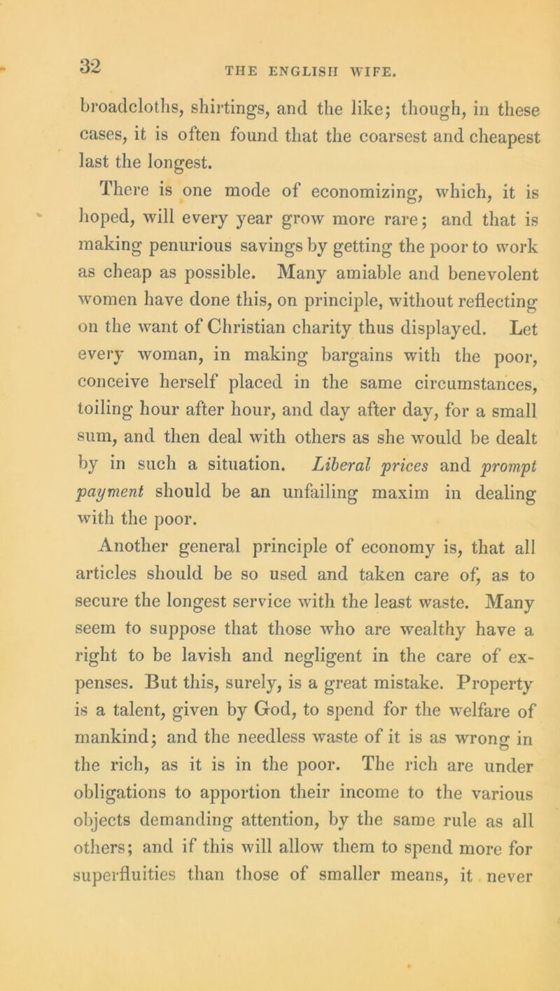 broadcloths, shirtings, and the like; though, in these cases, it is often found that the coarsest and cheapest last the longest. There is one mode of economizing, which, it is hoped, will every year grow more rare; and that is making penurious savings by getting the poor to work as cheap as possible. Many amiable and benevolent women have done this, on principle, without reflecting on the want of Christian charity thus displayed. Let every woman, in making bargains with the poor, conceive herself placed in the same circumstances, toiling hour after hour, and day after day, for a small sum, and then deal with others as she would be dealt by in such a situation. Liberal prices and prompt payment should be an unfailing maxim in dealing with the poor. Another general principle of economy is, that all articles should be so used and taken care ofj as to secure the longest service with the least waste. Many seem to suppose that those who are wealthy have a right to be lavish and negligent in the care of ex- penses. But this, surely, is a great mistake. Property is a talent, given by God, to spend for the welfare of mankind; and the needless waste of it is as wrono- in ' O the rich, as it is in the poor. The rich are under obligations to apportion their income to the various objects demanding attention, by the same rule as all others; and if this will allow them to spend more for superfluities than those of smaller means, it never