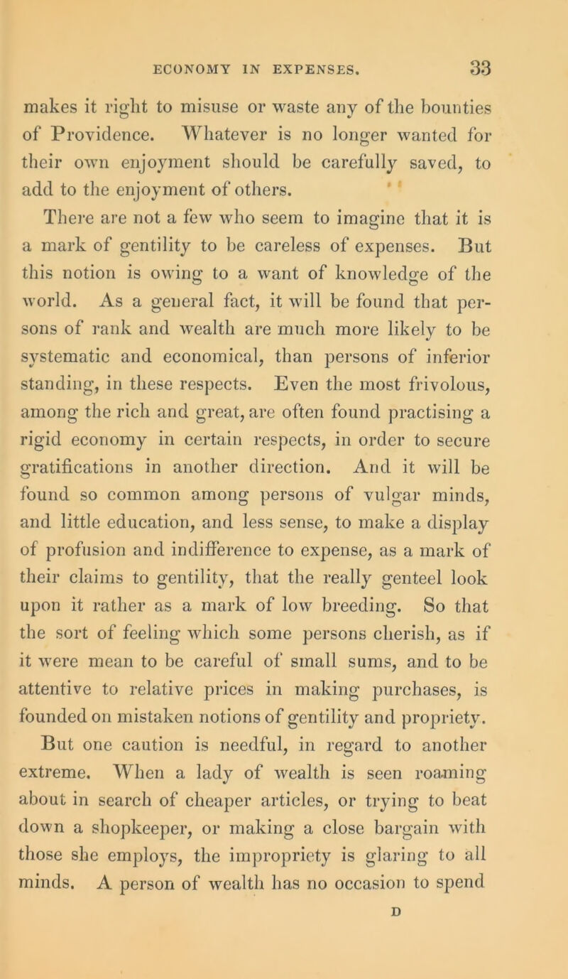 makes it right to misuse or waste any of the bounties of Providence. Whatever is no longer wanted for their own enjoyment should be carefully saved, to add to the enjoyment of others. There are not a few who seem to imagine that it is a mark of gentility to be careless of expenses. But this notion is owing to a want of knowledge of the world. As a general fact, it will be found that per- sons of rank and wealth are much more likely to be systematic and economical, than persons of inferior standing, in these respects. Even the most frivolous, among the rich and great, are often found practising a rigid economy in certain respects, in order to secure gratifications in another direction. And it will be found so common among persons of vulgar minds, and little education, and less sense, to make a display of profusion and indifference to expense, as a mark of their claims to gentility, that the really genteel look upon it rather as a mark of low breeding. So that the sort of feeling which some persons cherish, as if it were mean to be careful of small sums, and to be attentive to relative prices in making purchases, is founded on mistaken notions of gentility and propriety. But one caution is needful, in regard to another extreme. When a lady of wealth is seen roaming about in search of cheaper articles, or trying to beat down a shopkeeper, or making a close bargain with those she employs, the impropriety is glaring to all minds. A person of wealth has no occasion to spend D