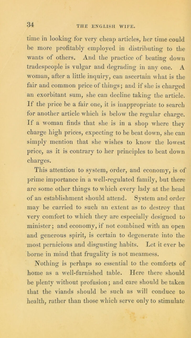 time in looking for very cheap articles, her time could be more profitably employed in distributing to the wants ol others. And the practice of beating down tradespeople is vulgar and degrading in any one. A woman, after a little inquiry, can ascertain what is the fair and common price of things; and if she is charged an exorbitant sum, she can decline taking the article. If the price be a fair one, it is inappropriate to search for another article which is below the regular charge. o o If a woman finds that she is in a shop where they charge high prices, expecting to be beat down, she can simply mention that she wishes to know the lowest price, as it is contrary to her principles to beat down charges. This attention to system, order, and economy, is of prime importance in a well-regulated family, but there are some other things to which every lady at the head of an establishment should attend. System and order may be carried to such an extent as to destroy that very comfort to which they are especially designed to minister; and economy, if not combined with an open and generous spirit, is certain to degenerate into the most pernicious and disgusting habits. Let it ever be borne in mind that frugality is not meanness. Nothing is perhaps so essential to the comforts of home as a well-furnished table. Here there should be plenty without profusion; and care should betaken that the viands should be such as will conduce to health, rather than those which serve only to stimulate