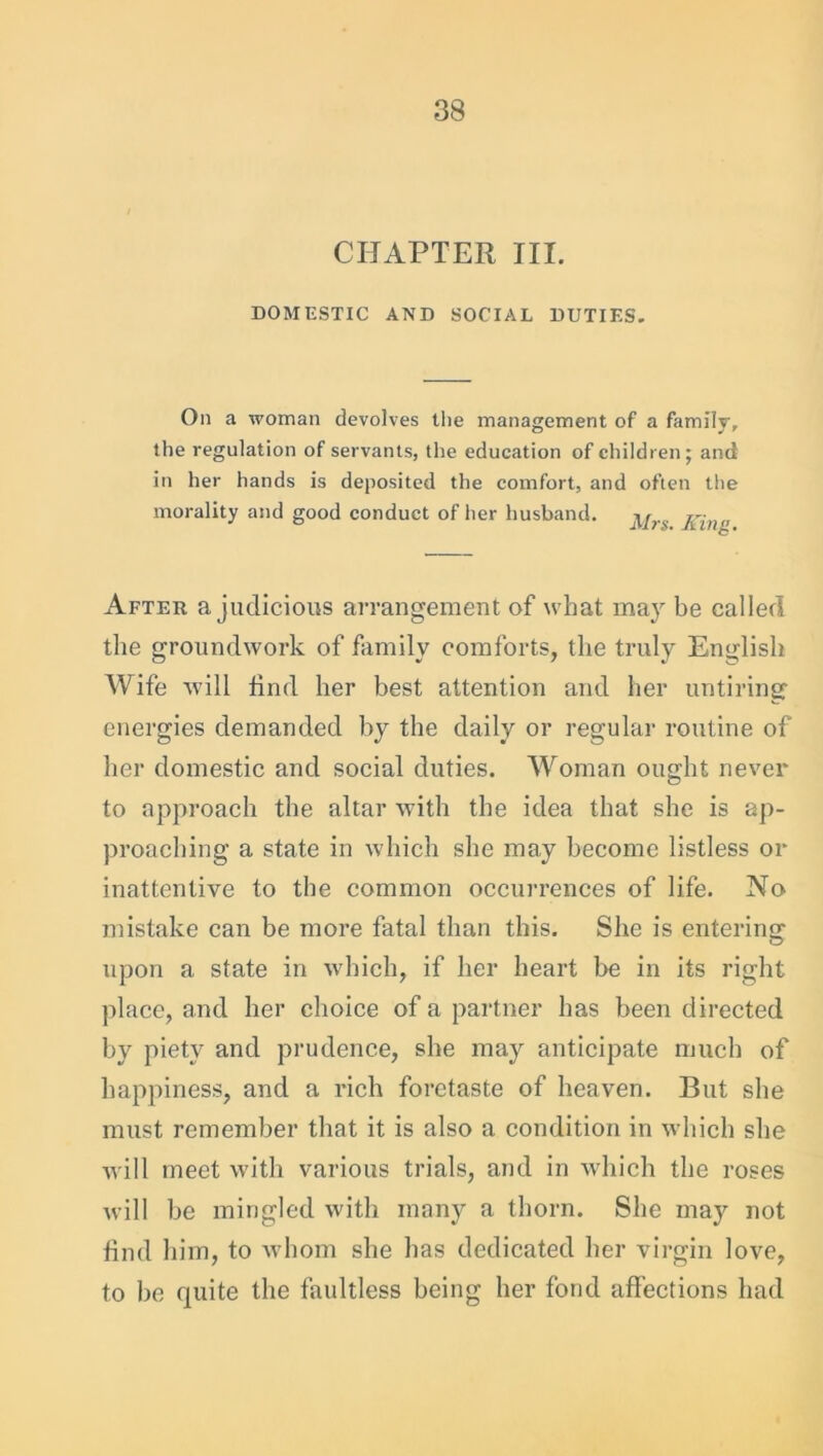 CHAPTER III. DOMESTIC AND SOCIAL DUTIES. On a woman devolves the management of a family, the regulation of servants, the education of children; and in her hands is deposited the comfort, and often the morality and good conduct of her husband. j^rg j-m„ After a judicious arrangement of what may be called the groundwork of family comforts, the truly English Wife will find her best attention and her untiring energies demanded by the daily or regular routine of her domestic and social duties. Woman ought never to approach the altar with the idea that she is ap- proaching a state in which she may become listless or inattentive to the common occurrences of life. No mistake can be more fatal than this. She is entering upon a state in which, if her heart be in its right place, and her choice of a partner has been directed by piety and prudence, she may anticipate much of happiness, and a rich foretaste of heaven. But she must remember that it is also a condition in which she will meet with various trials, and in which the roses will be mingled with many a thorn. She may not find him, to whom she has dedicated her virgin love, to be quite the faultless being her fond affections had