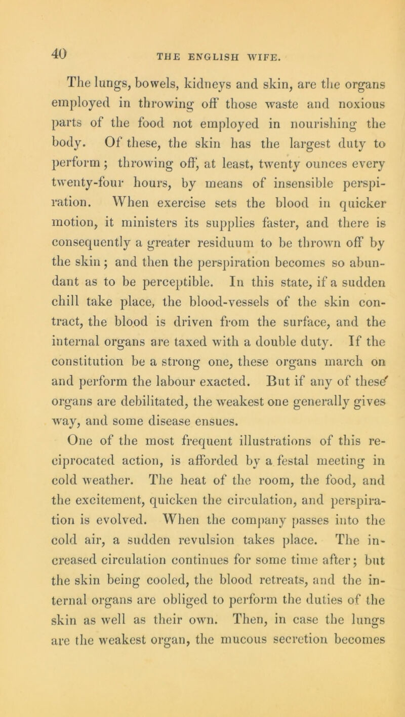 The lungs, bowels, kidneys and skin, are the organs employed in throwing off those waste and noxious parts of the food not employed in nourishing the body. Of these, the skin has the largest duty to perform; throwing off, at least, twenty ounces every twenty-four hours, by means of insensible perspi- ration. When exercise sets the blood in quicker motion, it ministers its supplies faster, and there is consequently a greater residuum to be thrown off by the skin; and then the perspiration becomes so abun- dant as to be perceptible. In this state, if a sudden chill take place, the blood-vessels of the skin con- tract, the blood is driven from the surface, and the internal organs are taxed with a double duty. If the constitution be a strong one, these organs march on and perform the labour exacted. But if any of these' organs are debilitated, the weakest one generally gives way, and some disease ensues. One of the most frequent illustrations of this re- ciprocated action, is afforded by a festal meeting in cold weather. The heat of the room, the food, and the excitement, quicken the circulation, and perspira- tion is evolved. When the company passes into the cold air, a sudden revulsion takes place. The in- creased circulation continues for some time after; but the skin being cooled, the blood retreats, and the in- ternal organs are obliged to perform the duties of the skin as well as their own. Then, in case the lungs are the weakest organ, the mucous secretion becomes