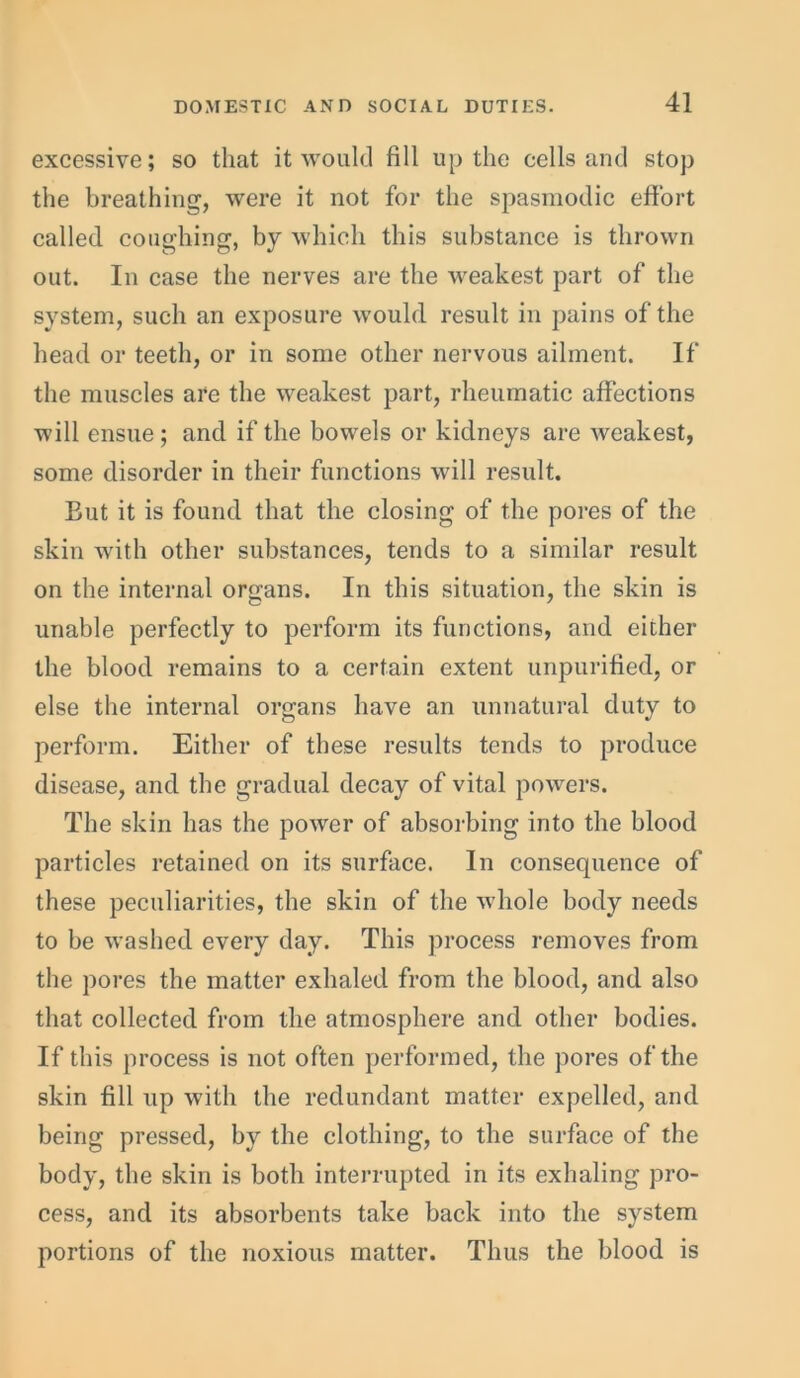 excessive; so that it would fill up the cells and stop the breathing, were it not for the spasmodic effort called coughing, by which this substance is thrown out. In case the nerves are the weakest part of the system, such an exposure would result in pains of the head or teeth, or in some other nervous ailment. If the muscles are the weakest part, rheumatic affections will ensue; and if the bowels or kidneys are weakest, some disorder in their functions will result. But it is found that the closing of the pores of the skin with other substances, tends to a similar result on the internal organs. In this situation, the skin is unable perfectly to perform its functions, and either the blood remains to a certain extent unpurified, or else the internal organs have an unnatural duty to perform. Either of these results tends to produce disease, and the gradual decay of vital powers. The skin has the power of absorbing into the blood particles retained on its surface. In consequence of these peculiarities, the skin of the whole body needs to be washed every day. This process removes from the pores the matter exhaled from the blood, and also that collected from the atmosphere and other bodies. If this process is not often performed, the pores of the skin fill up with the redundant matter expelled, and being pressed, by the clothing, to the surface of the body, the skin is both interrupted in its exhaling pro- cess, and its absorbents take back into the system portions of the noxious matter. Thus the blood is