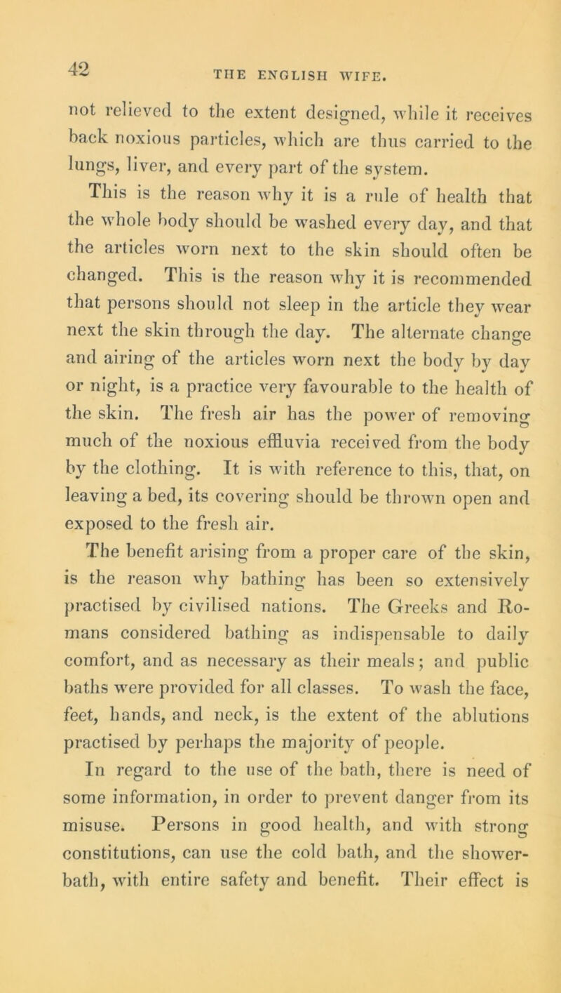 THE ENGLISH WIFE. not relieved to the extent designed, while it receives back noxious particles, which are thus carried to the lungs, liver, and every part of the system. This is the reason why it is a rule of health that the whole body should be washed every day, and that the articles worn next to the skin should often be changed. This is the reason why it is recommended that persons should not sleep in the article they wear next the skin through the day. The alternate change and airing of the articles worn next the body by day or night, is a practice very favourable to the health of the skin. The fresh air has the power of removing much of the noxious effluvia received from the body by the clothing. It is with reference to this, that, on leaving a bed, its covering should be thrown open and exposed to the fresh air. The benefit arising from a proper care of the skin, is the reason why bathing has been so extensively practised by civilised nations. The Greeks and Ro- mans considered bathing as indispensable to daily comfort, and as necessary as their meals; and public baths were provided for all classes. To wash the face, feet, hands, and neck, is the extent of the ablutions practised by perhaps the majority of people. In regard to the use of the bath, there is need of some information, in order to prevent danger from its misuse. Persons in good health, and with strong constitutions, can use the cold bath, and the shower- bath, with entire safety and benefit. Their effect is