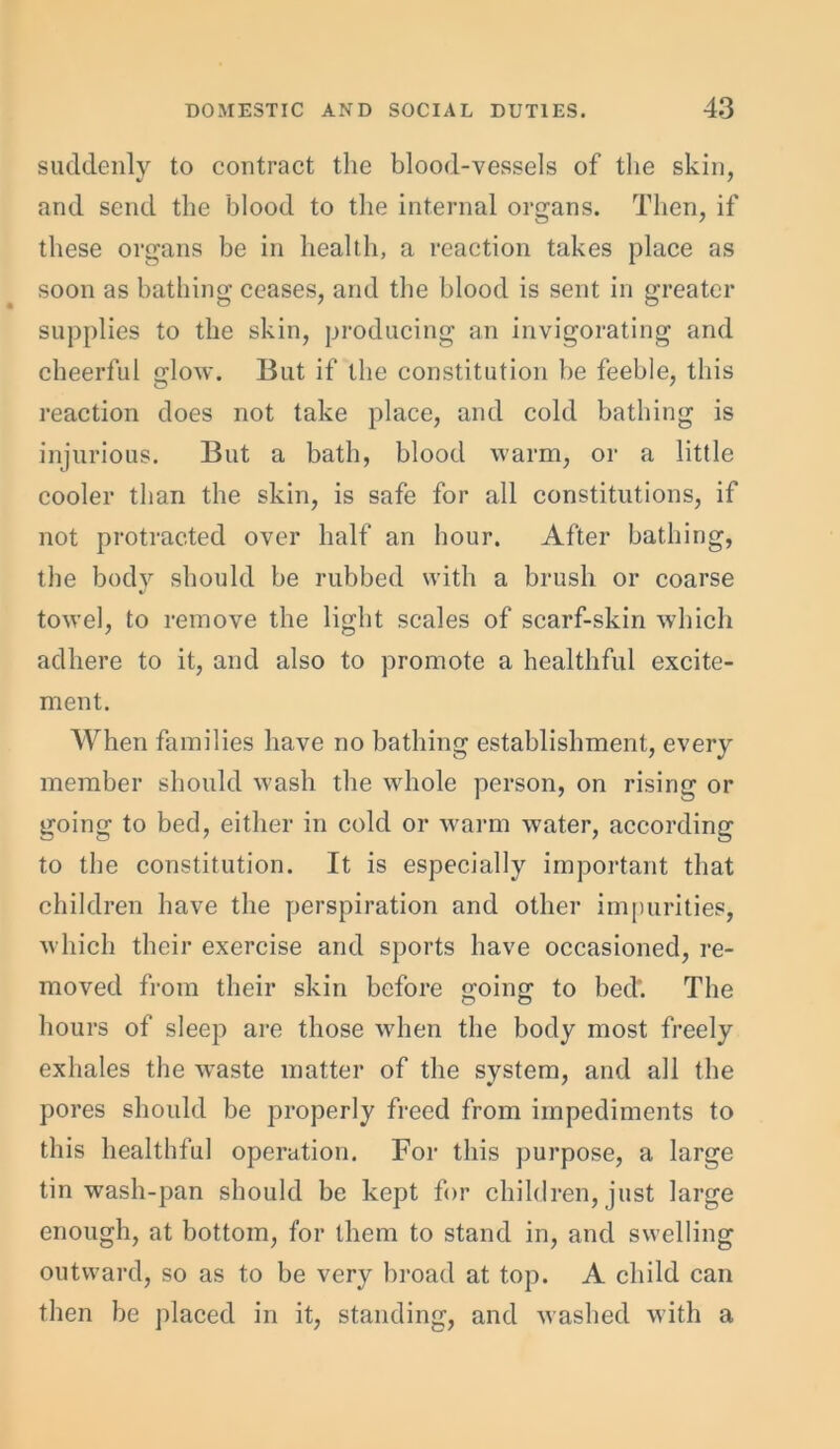 suddenly to contract the blood-vessels of the skin, and send the blood to the internal organs. Then, if these organs be in health, a reaction takes place as soon as bathing ceases, and the blood is sent in greater supplies to the skin, producing an invigorating and cheerful glow. But if the constitution be feeble, this reaction does not take place, and cold bathing is injurious. But a bath, blood warm, or a little cooler than the skin, is safe for all constitutions, if not protracted over half an hour. After bathing, the body should be rubbed with a brush or coarse towel, to remove the light scales of scarf-skin which adhere to it, and also to promote a healthful excite- ment. When families have no bathing establishment, every member should wash the whole person, on rising or going to bed, either in cold or warm water, according to the constitution. It is especially important that children have the perspiration and other impurities, which their exercise and sports have occasioned, re- moved from their skin before going to bed'. The hours of sleep are those when the body most freely exhales the waste matter of the system, and all the pores should be properly freed from impediments to this healthful operation. For this purpose, a large tin wash-pan should be kept for children, just large enough, at bottom, for them to stand in, and swelling outward, so as to be very broad at top. A child can then be placed in it, standing, and washed with a