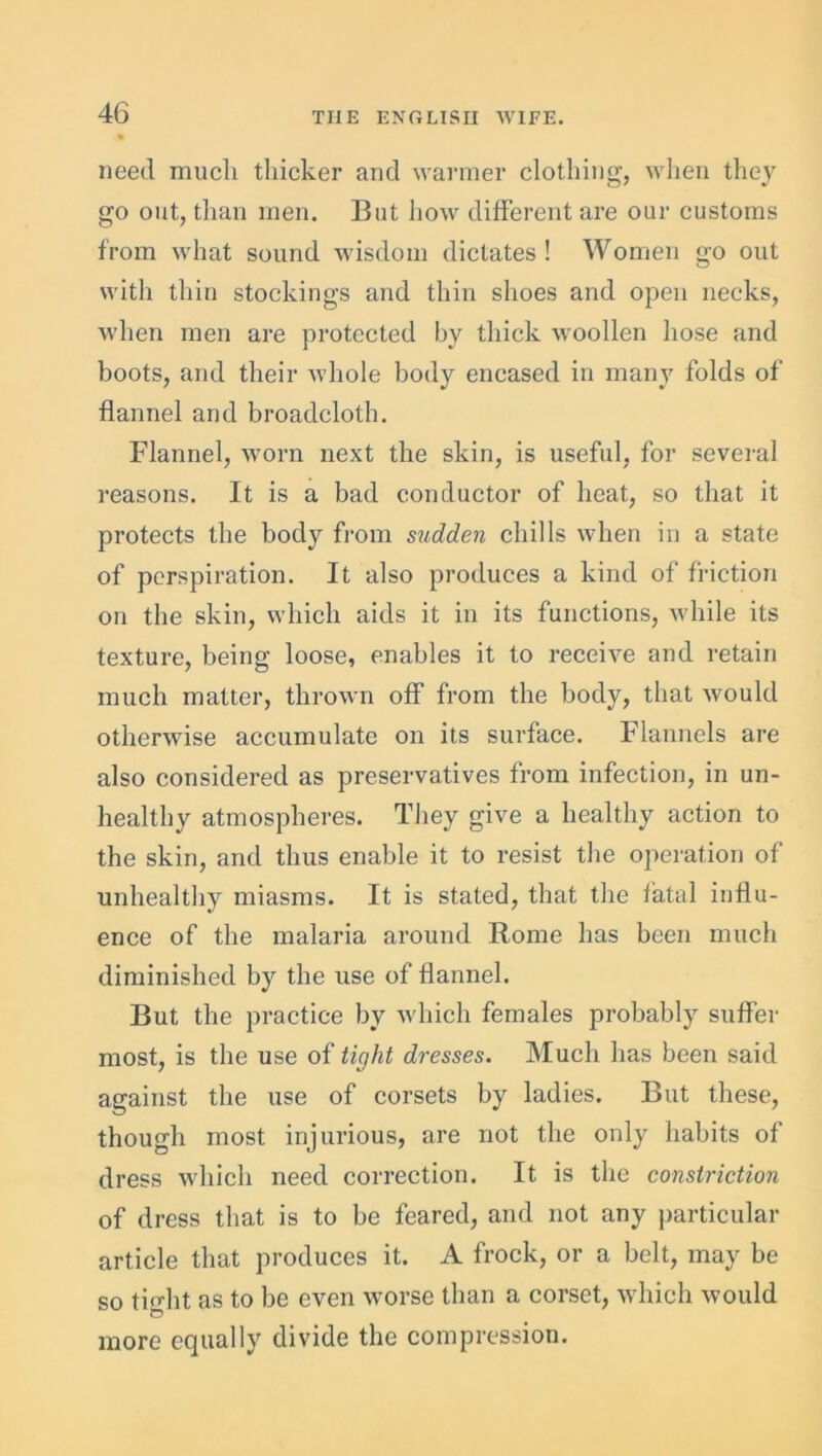 need much thicker and warmer clothing, when they go out, than men. But how different are our customs from what sound wisdom dictates ! Women go out with thin stockings and thin shoes and open necks, when men are protected by thick woollen hose and boots, and their whole body encased in many folds of flannel and broadcloth. Flannel, worn next the skin, is useful, for several reasons. It is a bad conductor of heat, so that it protects the body from sudden chills when in a state of perspiration. It also produces a kind of friction on the skin, which aids it in its functions, while its texture, being loose, enables it to receive and retain much matter, thrown off from the body, that would otherwise accumulate on its surface. Flannels are also considered as preservatives from infection, in un- healthy atmospheres. They give a healthy action to the skin, and thus enable it to resist the operation of unhealthy miasms. It is stated, that the fatal influ- ence of the malaria around Rome has been much diminished by the use of flannel. But the practice by which females probably suffer most, is the use of tight dresses. Much has been said against the use of corsets by ladies. But these, though most injurious, are not the only habits of dress which need correction. It is the constriction of dress that is to be feared, and not any particular article that produces it. A frock, or a belt, may be so tiffht as to be even worse than a corset, which would more equally divide the compression.