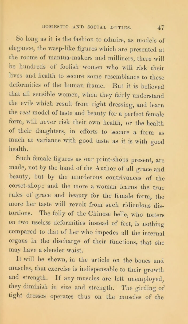 So long as it is the fashion to admire, as models of elegance, the wasp-like figures which are presented at the rooms of mantua-makers and milliners, there will be hundreds of foolish women who will risk their lives and health to secure some resemblance to these defoimines of the human frame. But it is believed that all sensible women, when they fairly understand the evils which result from tight dressing, and learn the real model of taste and beauty for a perfect female form, will never risk their own health, or the health of their daughters, in efforts to secure a form as much at variance with good taste as it is with good health. Such female figures as our print-shops present, are made, not by the hand of the Author of all grace and beauty, but by the murderous contrivances of the corset-shop; and the more a woman learns the true rules of grace and beauty for the female form, the more her taste will revolt from such ridiculous dis- tortions. The folly of the Chinese belle, who totters on two useless deformities instead of feet, is nothing compared to that of her who impedes all the internal organs in the discharge of their functions, that she may have a slender waist. It will be shewn, in the article on the bones and muscles, that exercise is indispensable to their growth and strength. If any muscles are left unemployed, they diminish in size and strength. The girding of tight dresses operates thus on the muscles of the