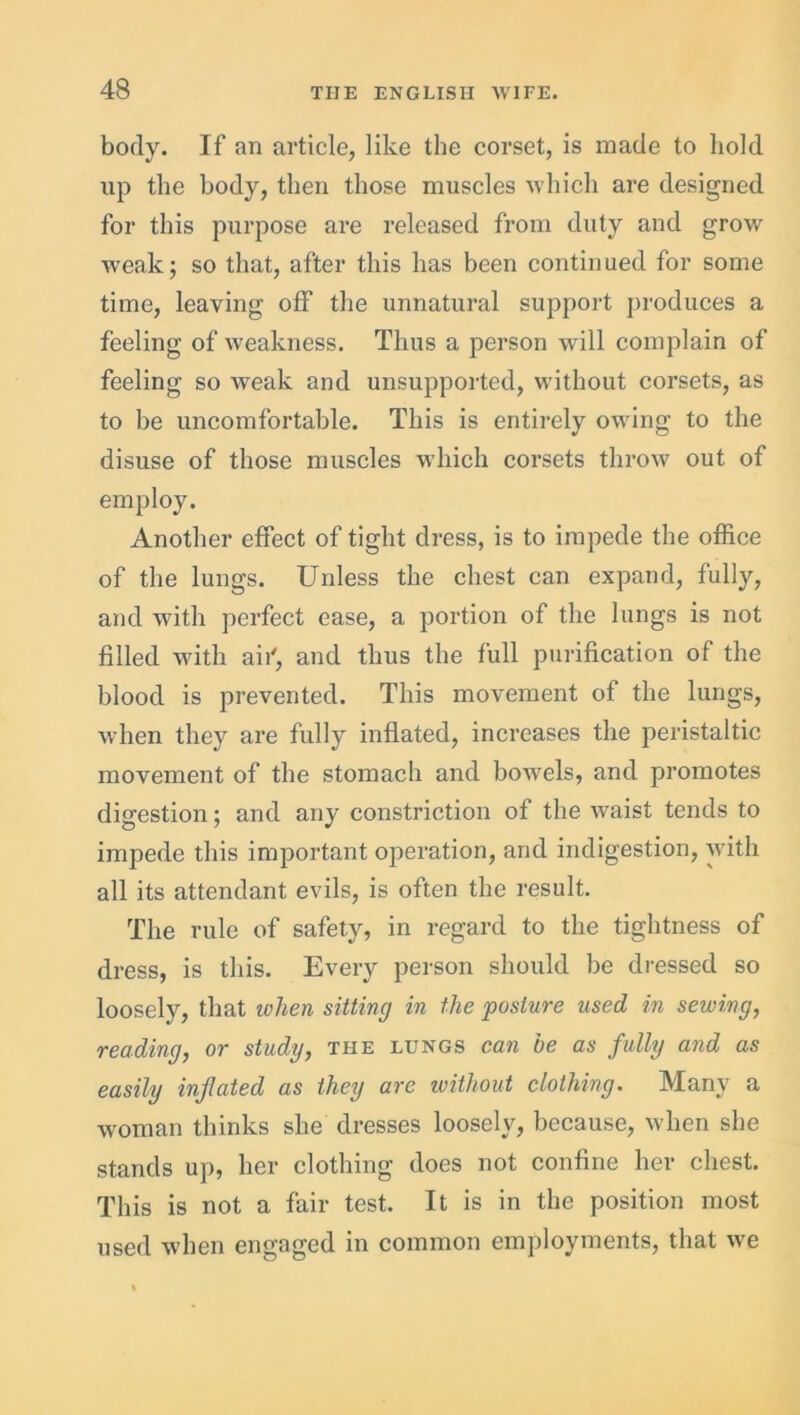 body. If an article, like the corset, is made to hold up the body, then those muscles which are designed for this purpose are released from duty and grow weak; so that, after this has been continued for some time, leaving off the unnatural support produces a feeling of weakness. Thus a person will complain of feeling so weak and unsupported, without corsets, as to be uncomfortable. This is entirely owing to the disuse of those muscles which corsets throw out of employ. Another effect of tight dress, is to impede the office of the lungs. Unless the chest can expand, fully, and with perfect ease, a portion of the lungs is not filled with aii', and thus the full purification of the blood is prevented. This movement of the lungs, when they are fully inflated, increases the peristaltic movement of the stomach and bowels, and promotes digestion; and any constriction of the waist tends to impede this important operation, and indigestion, with all its attendant evils, is often the result. The rule of safety, in regard to the tightness of dress, is this. Every person should be dressed so loosely, that when sitting in the posture used in sewing, reading, or study, the lungs can be as fully and as easily inflated as they are without clothing. Many a woman thinks she dresses loosely, because, when she stands up, her clothing does not confine her chest. This is not a fair test. It is in the position most used when engaged in common employments, that we