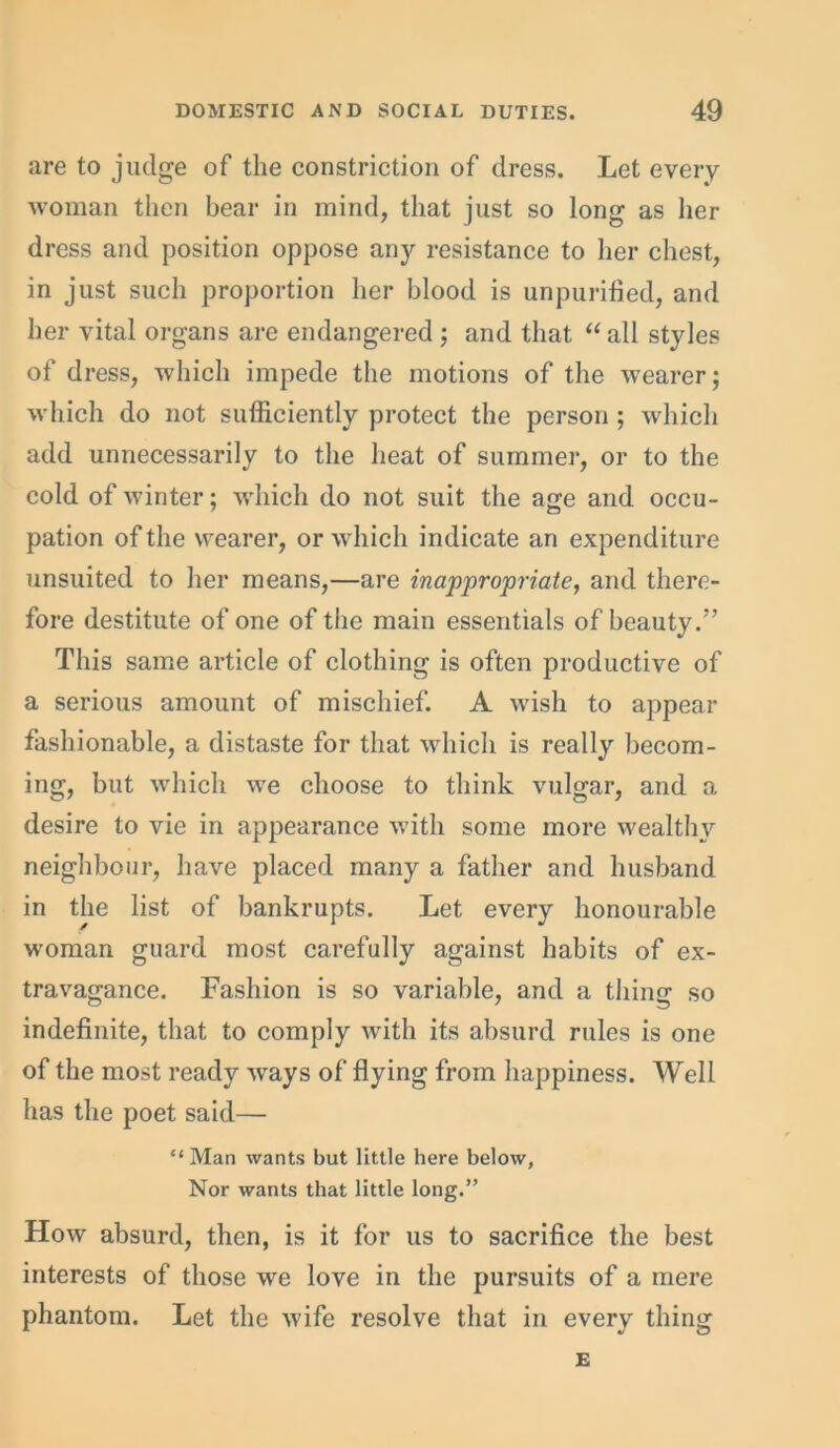 are to judge of the constriction of dress. Let every woman then bear in mind, that just so long as her dress and position oppose any resistance to her chest, in just such proportion her blood is unpurified, and her vital organs are endangered; and that “ all styles of dress, which impede the motions of the wearer; which do not sufficiently protect the person ; which add unnecessarily to the heat of summer, or to the cold of winter; which do not suit the age and occu- pation of the wearer, or which indicate an expenditure unsuited to her means,—are inappropriate, and there- fore destitute of one of the main essentials of beauty.” This same article of clothing is often productive of a serious amount of mischief. A wish to appear fashionable, a distaste for that which is really becom- ing, but which we choose to think vulgar, and a desire to vie in appearance with some more wealthy neighbour, have placed many a father and husband in the list of bankrupts. Let every honourable woman guard most carefully against habits of ex- travagance. Fashion is so variable, and a thing so indefinite, that to comply with its absurd rules is one of the most ready ways of flying from happiness. Well has the poet said— “ Man wants but little here below, Nor wants that little long.” How absurd, then, is it for us to sacrifice the best interests of those we love in the pursuits of a mere phantom. Let the wife resolve that in every thing E