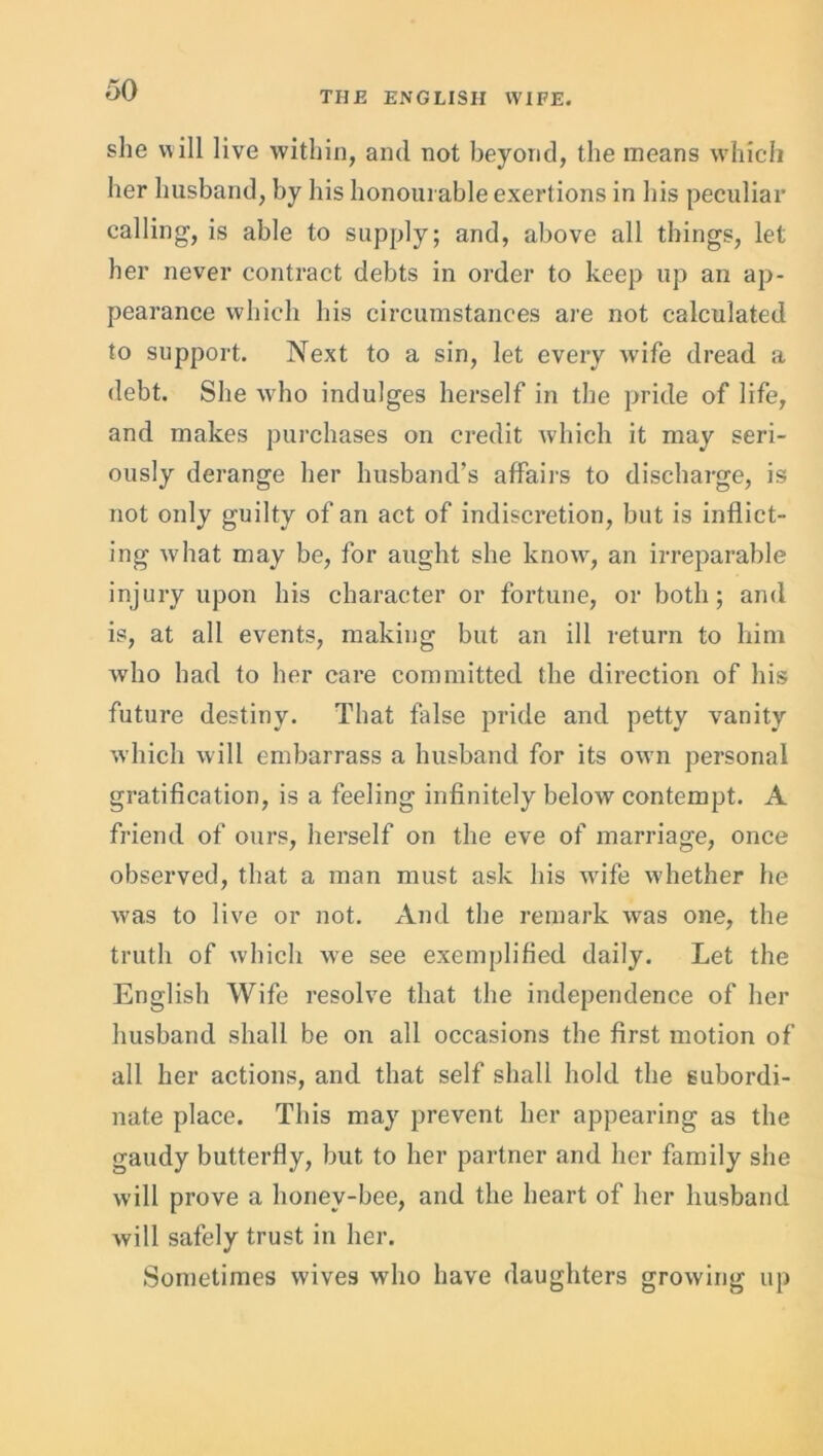 she will live within, and not beyond, the means which her husband, by his honourable exertions in his peculiar calling, is able to supply; and, above all things, let her never contract debts in order to keep up an ap- pearance which his circumstances are not calculated to support. Next to a sin, let every wife dread a debt. She who indulges herself in the pride of life, and makes purchases on credit which it may seri- ously derange her husband’s affairs to discharge, is not only guilty of an act of indiscretion, but is inflict- ing what may be, for aught she know, an irreparable injury upon his character or fortune, or both; and is, at all events, making but an ill return to him who had to her care committed the direction of his future destiny. That false pride and petty vanity which will embarrass a husband for its own personal gratification, is a feeling infinitely below contempt. A friend of ours, herself on the eve of marriage, once observed, that a man must ask his wife whether he was to live or not. And the remark was one, the truth of which we see exemplified daily. Let the English Wife resolve that the independence of her husband shall be on all occasions the first motion of all her actions, and that self shall hold the subordi- nate place. This may prevent her appearing as the gaudy butterfly, but to her partner and her family she will prove a honey-bee, and the heart of her husband will safely trust in her. Sometimes wives who have daughters grow-ing up