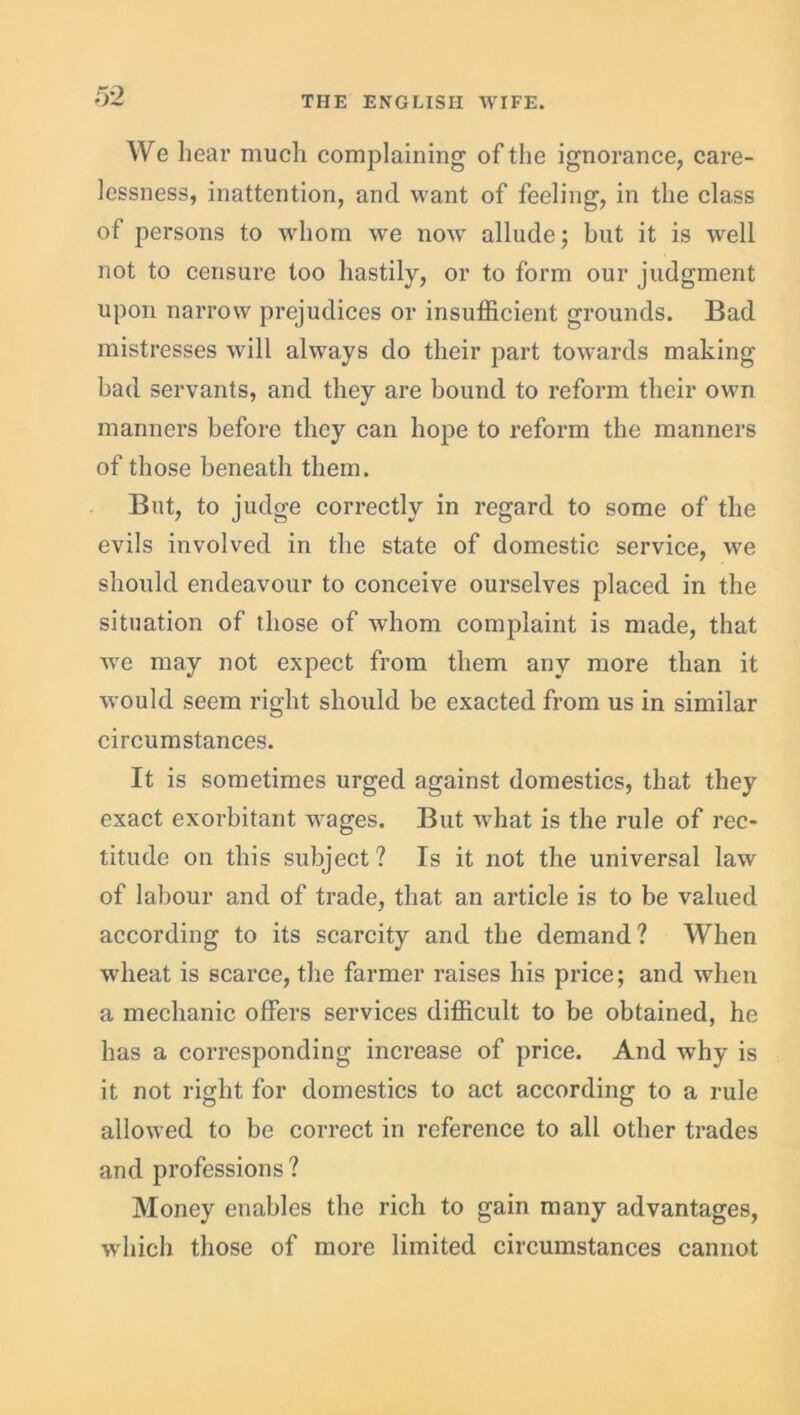 We hear much complaining of the ignorance, care- lessness, inattention, and want of feeling, in the class of persons to whom we now allude; but it is well not to censure too hastily, or to form our judgment upon narrow prejudices or insufficient grounds. Bad mistresses will always do their part towards making bad servants, and they are bound to reform their own manners before they can hope to reform the manners of those beneath them. But, to judge correctly in regard to some of the evils involved in the state of domestic service, we should endeavour to conceive ourselves placed in the situation of those of whom complaint is made, that we may not expect from them any more than it would seem right should be exacted from us in similar circumstances. It is sometimes urged against domestics, that they exact exorbitant wages. But what is the rule of rec- titude on this subject? Is it not the universal law of labour and of trade, that an article is to be valued according to its scarcity and the demand? When wheat is scarce, the farmer raises his price; and when a mechanic offers services difficult to be obtained, he has a corresponding increase of price. And why is it not right for domestics to act according to a rule allowed to be correct in reference to all other trades and professions ? Money enables the rich to gain many advantages, •which those of more limited circumstances cannot