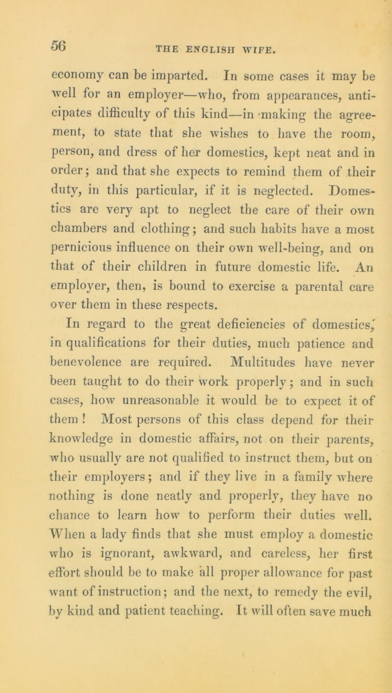 economy can be imparted. In some cases it may be ■well for an employer—who, from appearances, anti- cipates difficulty of this kind—in making the agree- ment, to state that she wishes to have the room, person, and dress of her domestics, kept neat and in order; and that she expects to remind them of their duty, in this particular, if it is neglected. Domes- tics are very apt to neglect the care of their own chambers and clothing; and such habits have a most pernicious influence on their own well-being, and on that of their children in future domestic life. An employer, then, is bound to exercise a parental care over them in these respects. In regard to the great deficiencies of domestics,' in qualifications for their duties, much patience and benevolence are required. Multitudes have never been taught to do their work properly; and in such cases, how unreasonable it would be to expect it of them ! Most persons of this class depend for their knowledge in domestic affairs, not on their parents, wdio usually are not qualified to instruct them, but on their employers; and if they live in a family where nothing is done neatly and properly, they have no chance to learn how to perform their duties well. When a lady finds that she must employ a domestic who is ignorant, awkward, and careless, her first effort should be to make all proper allowance for past want of instruction; and the next, to remedy the evil, by kind and patient teaching. It will often save much