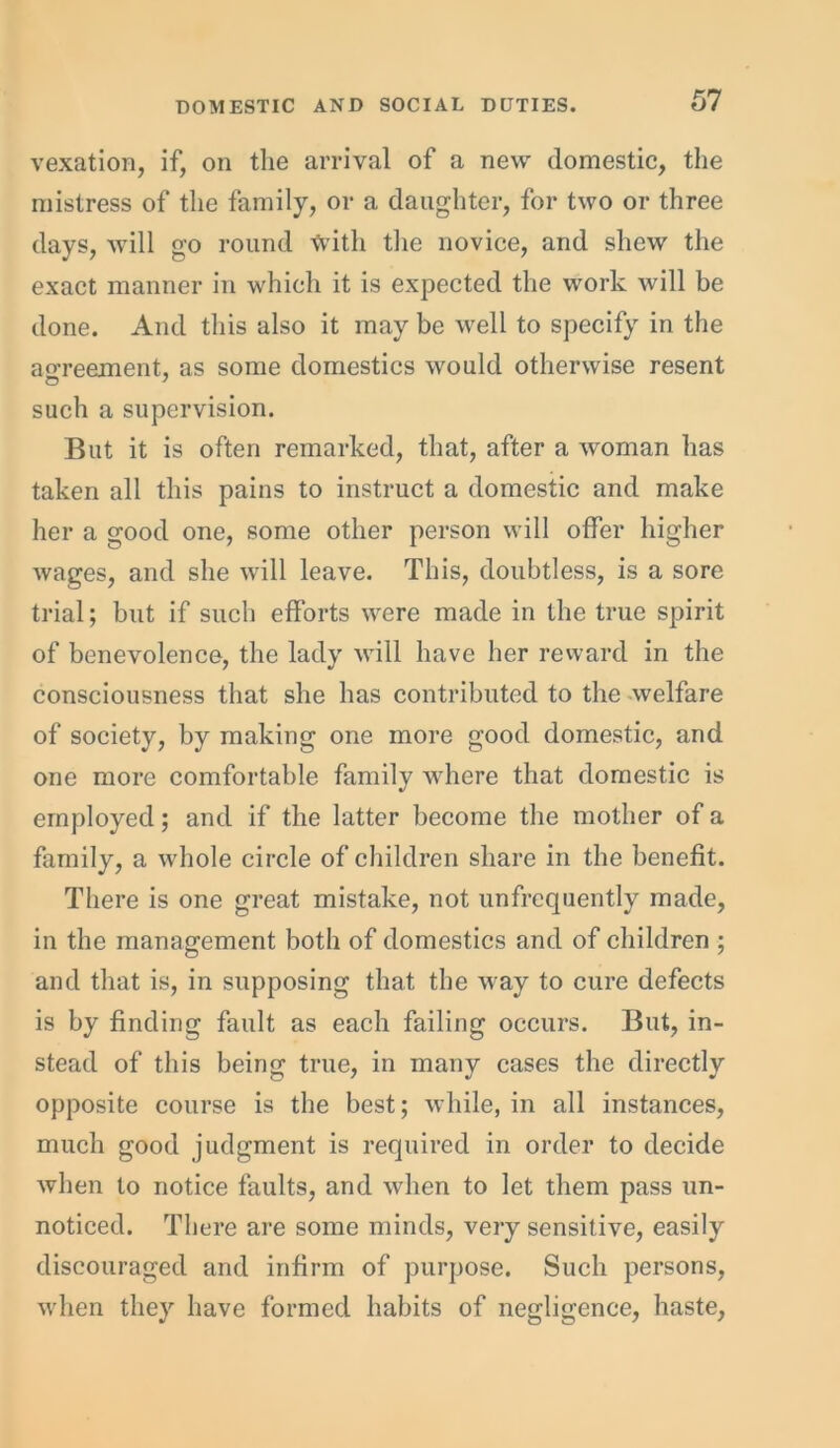 vexation, if, on the arrival of a new domestic, the mistress of the family, or a daughter, for two or three days, will go round with the novice, and shew the exact manner in which it is expected the work will be done. And this also it may be wrell to specify in the agreement, as some domestics would otherwise resent such a supervision. But it is often remarked, that, after a woman has taken all this pains to instruct a domestic and make her a good one, some other person will offer higher wages, and she will leave. This, doubtless, is a sore trial; but if such efforts wrere made in the true spirit of benevolence, the lady will have her reward in the consciousness that she has contributed to the welfare of society, by making one more good domestic, and one more comfortable family where that domestic is employed; and if the latter become the mother of a family, a whole circle of children share in the benefit. There is one great mistake, not unfrcquently made, in the management both of domestics and of children ; and that is, in supposing that the way to cure defects is by finding fault as each failing occurs. But, in- stead of this being true, in many cases the directly opposite course is the best; while, in all instances, much good judgment is required in order to decide when to notice faults, and when to let them pass un- noticed. There are some minds, very sensitive, easily discouraged and infirm of purpose. Such persons, when they have formed habits of negligence, haste,