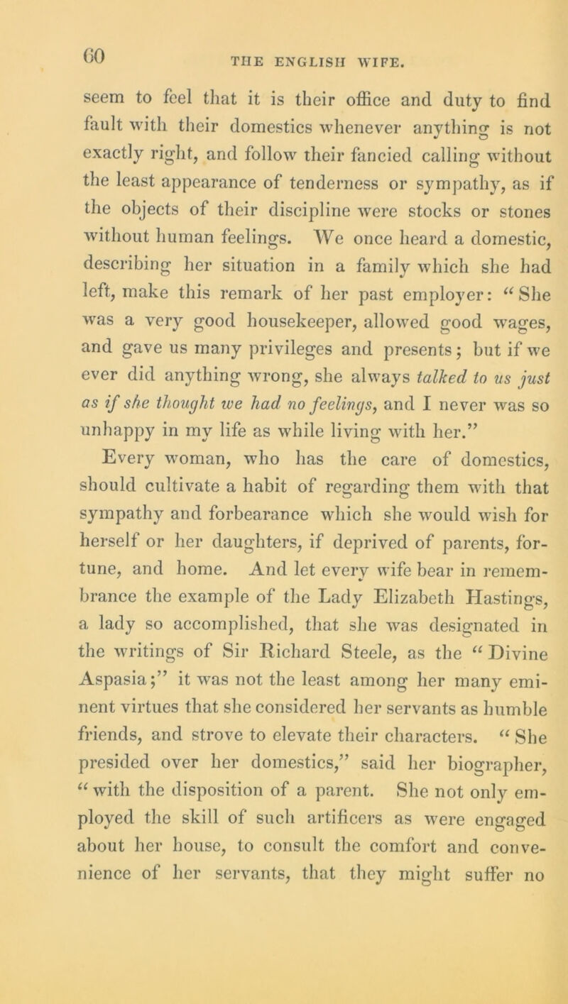 GO THE ENGLISH WIFE. seem to feel that it is their office and duty to find fault with their domestics whenever anything is not exactly right, and follow their fancied calling without the least appearance of tenderness or sympathy, as if the objects of their discipline were stocks or stones without human feelings. We once heard a domestic, describing her situation in a family which she had left, make this remark of her past employer: “She was a very good housekeeper, allowed good wrages, and gave us many privileges and presents; but if we ever did anything wrong, she always talked to us just as if she thought we had no feelings, and I never was so unhappy in my life as while living with her.” Every woman, who has the care of domestics, should cultivate a habit of regarding them with that sympathy and forbearance which she would wish for herself or her daughters, if deprived of parents, for- tune, and home. And let every wife bear in remem- brance the example of the Lady Elizabeth Hastings, a lady so accomplished, that she was designated in the writings of Sir Richard Steele, as the “ Divine Aspasia;” it w^as not the least among her many emi- nent virtues that she considered her servants as humble friends, and strove to elevate their characters. “ She presided over her domestics,” said her biographer, “with the disposition of a parent. She not only em- ployed the skill of such artificers as were engaged about her house, to consult the comfort and conve- nience of her servants, that they might suffer no