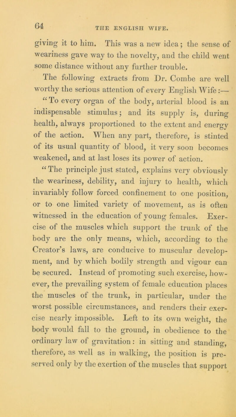 (34 THE ENGLISH WIFE. giving it to him. This was a new idea; the sense of weariness gave way to the novelty, and the child went some distance without any further trouble. The following extracts from Dr. Combe are well worthy the serious attention of every English Wife:— “ To every organ of the body, arterial blood is an indispensable stimulus; and its supply is, during health, always proportioned to the extent and energv of the action. When any part, therefore, is stinted of its usual quantity of blood, it very soon becomes weakened, and at last loses its power of action. “The principle just stated, explains very obviously the weariness, debility, and injury to health, which invariably follow forced confinement to one position, or to one limited variety of movement, as is often witnessed in the education of young females. Exer- cise of the muscles which support the trunk of the body are the only means, which, according to the Creator’s laws, are conducive to muscular develop- ment, and by which bodily strength and vigour can be secured. Instead of promoting such exercise, how- ever, the prevailing system of female education places the muscles of the trunk, in particular, under the worst possible circumstances, and renders their exer- cise nearly impossible. Left to its own weight, the body would fall to the ground, in obedience to the ordinary law of gravitation: in sitting and standing, therefore, as well as in walking, the position is pre- served only by the exertion of the muscles that support