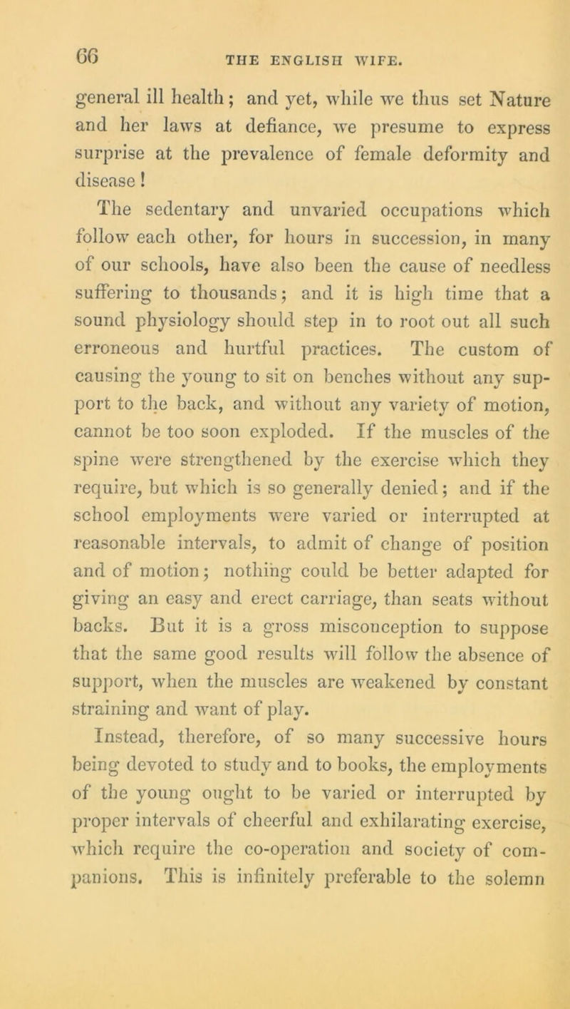 GG general ill health; and yet, while we thus set Nature and her laws at defiance, we presume to express surprise at the prevalence of female deformity and disease! The sedentary and unvaried occupations which follow each other, for hours in succession, in many of our schools, have also been the cause of needless suffering to thousands; and it is high time that a sound physiology should step in to root out all such erroneous and hurtful practices. The custom of causing the young to sit on benches without any sup- port to the back, and without any variety of motion, cannot be too soon exploded. If the muscles of the spine were strengthened by the exercise which they require, but which is so generally denied; and if the school employments were varied or interrupted at reasonable intervals, to admit of change of position and of motion; nothing could be better adapted for giving an easy and erect carriage, than seats without backs. But it is a gross misconception to suppose that the same good results will follow the absence of support, when the muscles are weakened by constant straining and Avant of play. Instead, therefore, of so many successive hours being devoted to study and to books, the employments of the young ought to be varied or interrupted by proper intervals of cheerful and exhilarating exercise, which require the co-operation and society of com- panions. This is infinitely preferable to the solemn