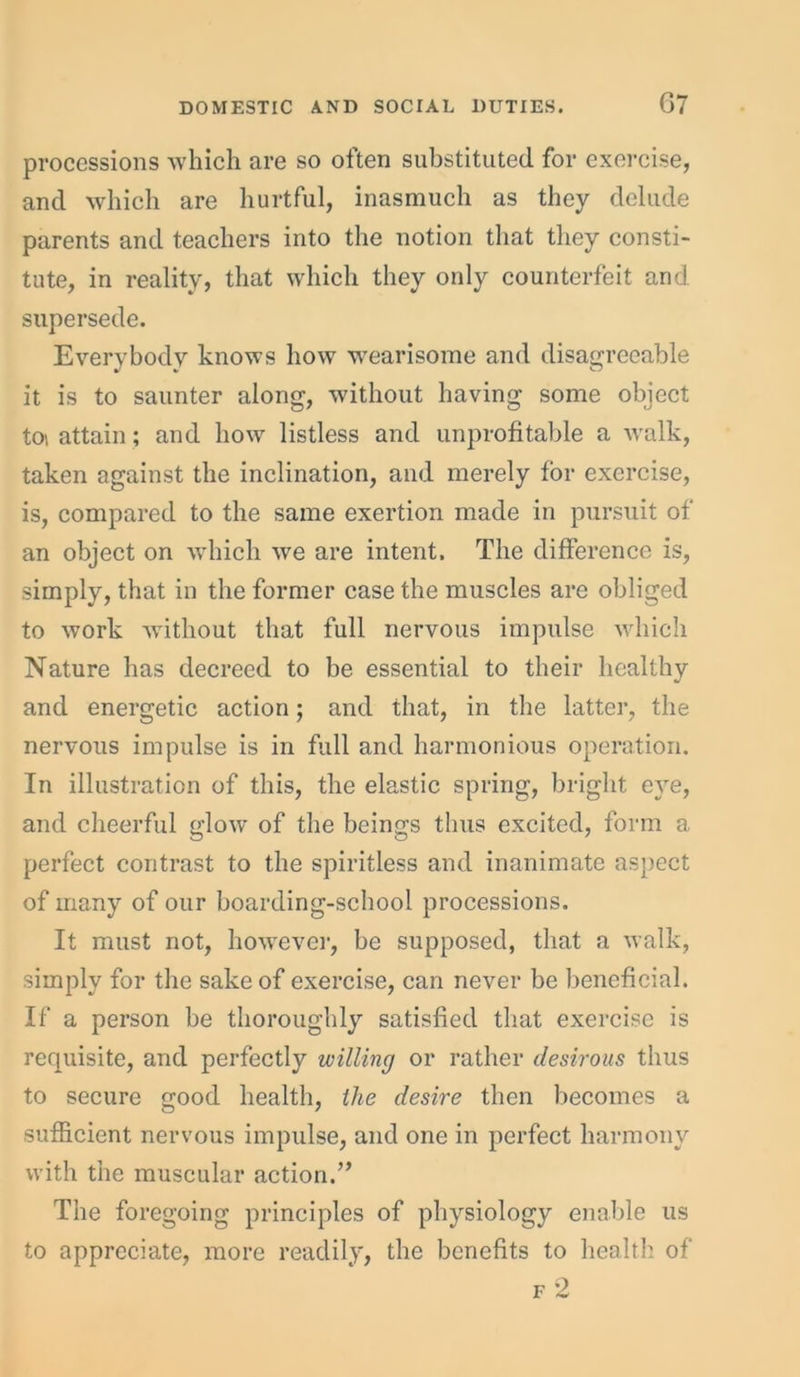 processions which are so often substituted for exercise, and which are hurtful, inasmuch as they delude parents and teachers into the notion that they consti- tute, in reality, that which they only counterfeit and supersede. Everybody knows how wearisome and disagreeable it is to saunter along, without having some object to\ attain; and how listless and unprofitable a walk, taken against the inclination, and merely for exercise, is, compared to the same exertion made in pursuit of an object on which we are intent. The difference is, simply, that in the former case the muscles are obliged to work without that full nervous impulse which Nature has decreed to be essential to their healthy and energetic action; and that, in the latter, the nervous impulse is in full and harmonious operation. In illustration of this, the elastic spring, bright eye, and cheerful glow of the beings thus excited, form a perfect contrast to the spiritless and inanimate aspect of many of our boarding-school processions. It must not, however, be supposed, that a walk, simply for the sake of exercise, can never be beneficial. If a person be thoroughly satisfied that exercise is requisite, and perfectly willing or rather desirous thus to secure good health, the desire then becomes a sufficient nervous impulse, and one in perfect harmony with the muscular action.” The foregoing principles of physiology enable us to appreciate, more readily, the benefits to health of f 2