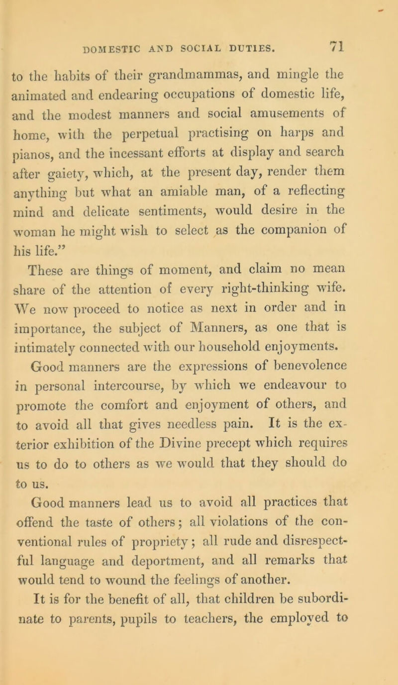 to the habits of their grandmammas, and mingle the animated and endearing occupations of domestic life, and the modest manners and social amusements of home, with the perpetual practising on harps and pianos, and the incessant efforts at display and search after gaiety, which, at the present day, render them anything but what an amiable man, of a reflecting mind and delicate sentiments, would desire in the woman he might wish to select as the companion of his life.” These are things of moment, and claim no mean share of the attention of every right-thinking wife. We now proceed to notice as next in order and in importance, the subject of Manners, as one that is intimately connected with our household enjoyments. Good manners are the expressions of benevolence in personal intercourse, by which we endeavour to promote the comfort and enjoyment of others, and to avoid all that gives needless pain. It is the ex- terior exhibition of the Divine precept which requires us to do to others as we would that they should do to us. Good manners lead us to avoid all practices that offend the taste of others; all violations of the con- ventional rules of propriety; all rude and disrespect- ful language and deportment, and all remarks that would tend to wound the feelings of another. It is for the benefit of all, that children be subordi- nate to parents, pupils to teachers, the employed to