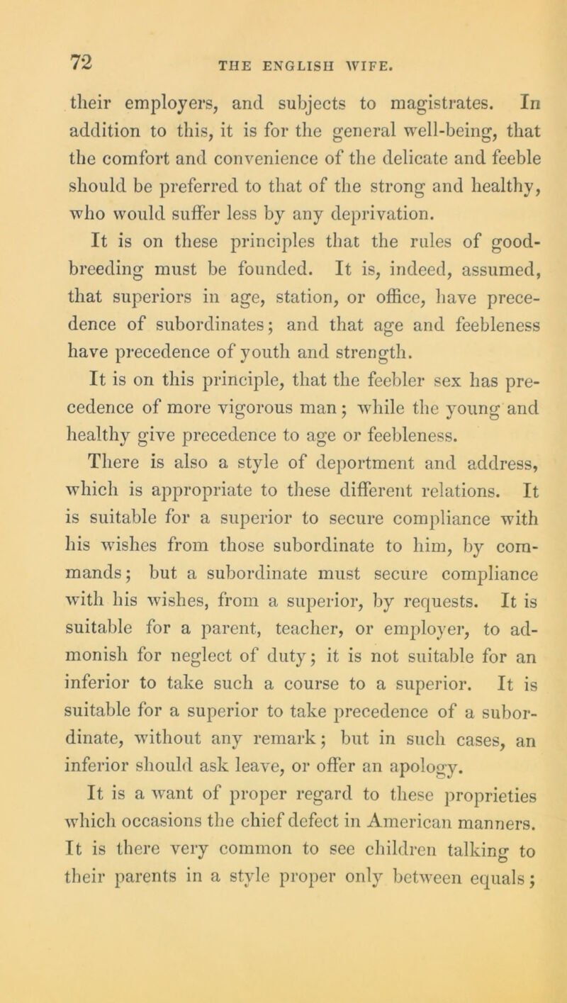 their employers, and subjects to magistrates. In addition to this, it is for the general well-being, that the comfort and convenience of the delicate and feeble should be preferred to that of the strong and healthy, who would suffer less by any deprivation. It is on these principles that the rules of good- breeding must be founded. It is, indeed, assumed, that superiors in age, station, or office, have prece- dence of subordinates; and that age and feebleness have precedence of youth and strength. It is on this principle, that the feebler sex has pre- cedence of more vigorous man; while the young arid healthy give precedence to age or feebleness. There is also a style of deportment and address, which is appropriate to these different relations. It is suitable for a superior to secure compliance with his wishes from those subordinate to him, by com- mands; but a subordinate must secure compliance with his wishes, from a superior, by requests. It is suitable for a parent, teacher, or employer, to ad- monish for neglect of duty; it is not suitable for an inferior to take such a course to a superior. It is suitable for a superior to take precedence of a subor- dinate, without any remark; but in such cases, an inferior should ask leave, or offer an apology. It is a want of proper regard to these proprieties which occasions the chief defect in American manners. It is there very common to see children talking to their parents in a style proper only between equals;