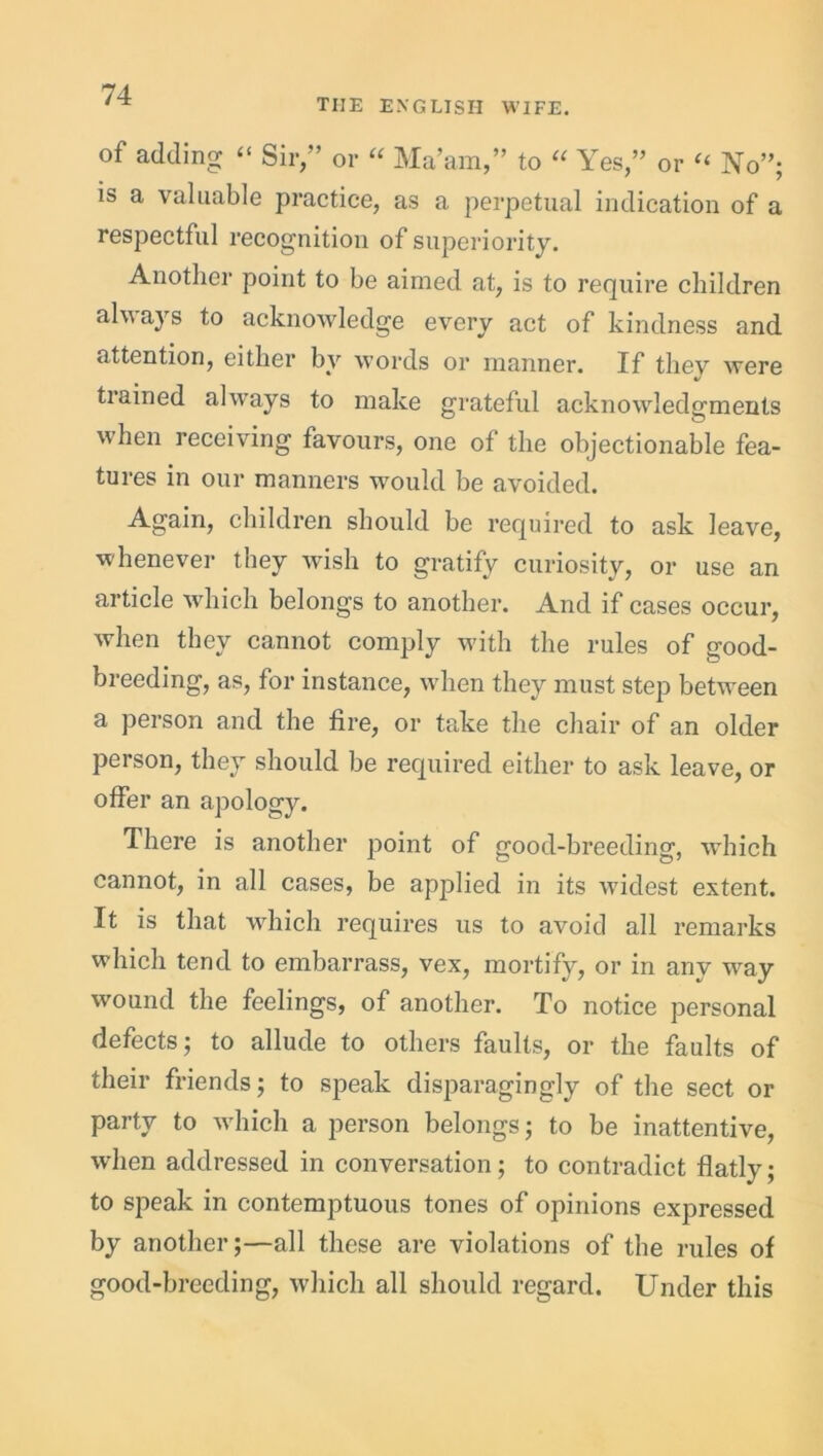 THE ENGLISH WIFE. of adding “ Sir,” or “ Ma’am,” to “ Yes,” or “ No”; is a valuable practice, as a perpetual indication of a respectful recognition of superiority. Another point to be aimed at, is to require children alv ays to acknowledge every act of kindness and attention, either by words or manner. If tliev were V trained always to make grateful acknowledgments when receiving favours, one of the objectionable fea- tures in our manners would be avoided. Again, children should be required to ask leave, whenever they wish to gratify curiosity, or use an article which belongs to another. And if cases occur, ey cannot comply with the rules of good- breeding, as, for instance, when they must step between a person and the fire, or take the chair of an older person, they should be required either to ask leave, or offer an apology. There is another point of good-breeding, which cannot, in all cases, be applied in its widest extent. It is that which requires us to avoid all remarks which tend to embarrass, vex, mortify, or in any w^ay wound the feelings, of another. To notice personal defects; to allude to others faults, or the faults of their friends; to speak disparagingly of the sect or party to which a person belongs; to be inattentive, when addressed in conversation; to contradict flatly; to speak in contemptuous tones of opinions expressed by another;—all these are violations of the rules of good-breeding, which all should regard. Under this