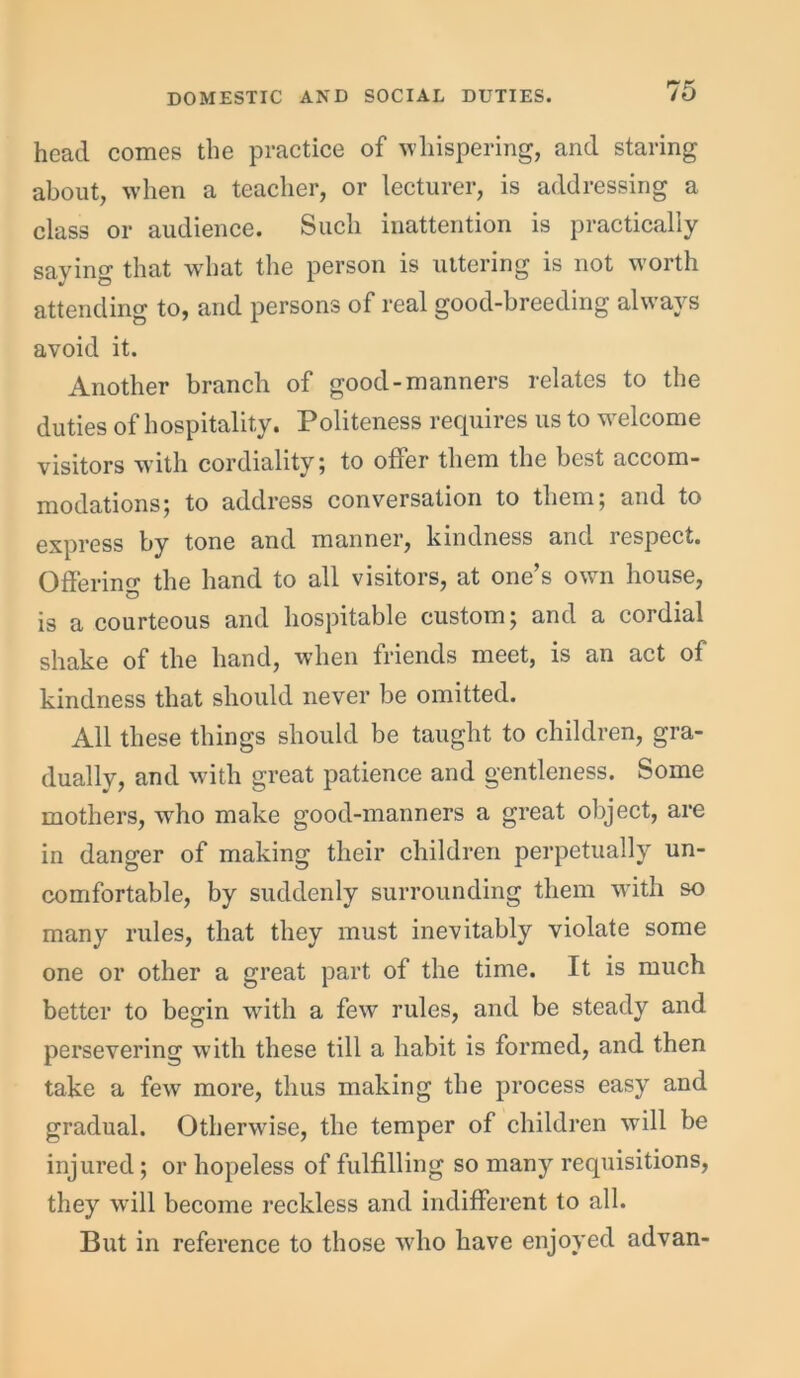 head comes the practice of whispering, and staring about, when a teacher, or lecturer, is addressing a class or audience. Such inattention is practically saying that what the person is uttering is not worth attending to, and persons of real good-breeding always avoid it. Another branch of good-manners relates to the duties of hospitality. Politeness requires us to welcome visitors with cordiality; to offer them the best accom- modations; to address conversation to them; and to express by tone and manner, kindness and respect. Offering the hand to all visitors, at one’s own house, is a courteous and hospitable custom; and a cordial shake of the hand, when friends meet, is an act of kindness that should never be omitted. All these things should be taught to children, gra- dually, and with great patience and gentleness. Some mothers, who make good-manners a great object, are in danger of making their children perpetually un- comfortable, by suddenly surrounding them with so many rules, that they must inevitably violate some one or other a great part of the time. It is much better to begin with a few rules, and be steady and persevering with these till a habit is formed, and then take a few more, thus making the process easy and gradual. Otherwise, the temper of children will be injured; or hopeless of fulfilling so many requisitions, they will become reckless and indifferent to all. But in reference to those who have enjoyed advan-