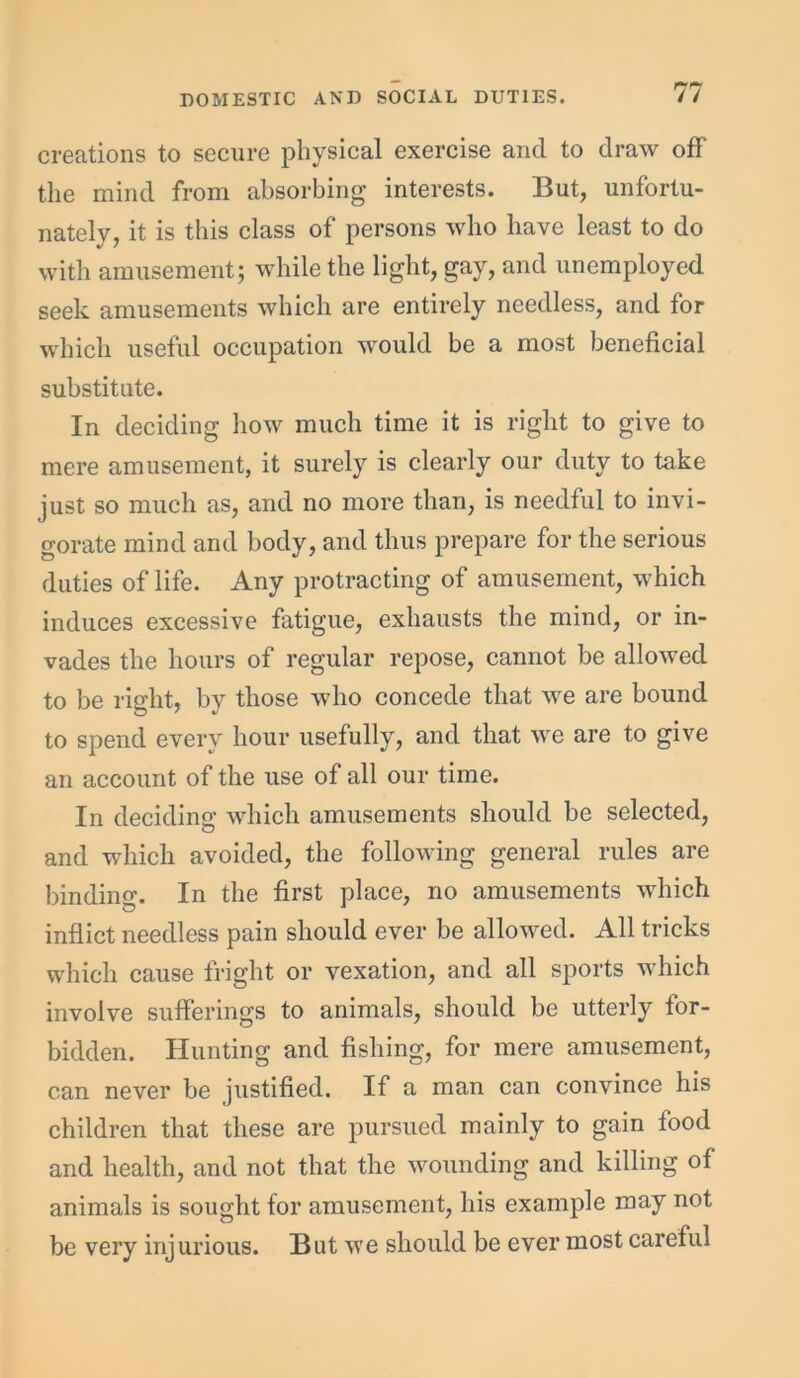 creations to secure physical exercise and to draw off the mind from absorbing interests. But, unfortu- nately, it is this class of persons who have least to do with amusement; while the light, gay, and unemployed seek amusements which are entirely needless, and for which useful occupation would be a most beneficial substitute. In deciding how much time it is right to give to mere amusement, it surely is clearly our duty to take just so much as, and no more than, is needful to invi- gorate mind and body, and thus prepare for the serious duties of life. Any protracting of amusement, which induces excessive fatigue, exhausts the mind, or in- vades the hours of regular repose, cannot be allowed to be right, by those who concede that we are bound to spend every hour usefully, and that we are to give an account of the use of all our time. In deciding which amusements should be selected, and which avoided, the following general rules are binding. In the first place, no amusements which inflict needless pain should ever be allowed. All tricks which cause fright or vexation, and all sports which involve sufferings to animals, should be utterly for- bidden. Hunting and fishing, for mere amusement, can never be justified. If a man can convince his children that these are pursued mainly to gain food and health, and not that the wounding and killing of animals is sought for amusement, his example may not be very injurious. But we should be ever most careful