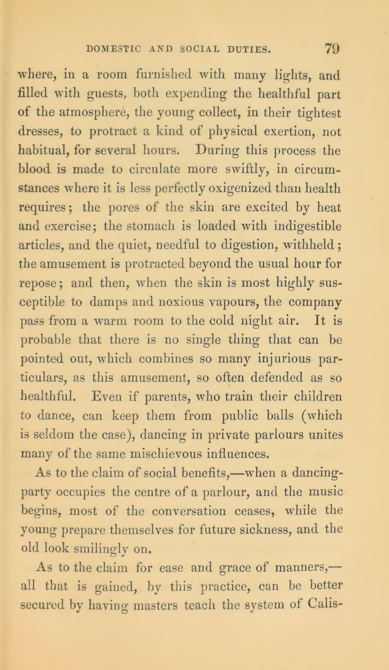 where, in a room furnished with many lights, and filled with guests, both expending the healthful part of the atmosphere, the young collect, in their tightest dresses, to protract a kind of physical exertion, not habitual, for several hours. During this process the blood is made to circulate more swiftly, in circum- stances where it is less perfectly oxigenized than health requires; the pores of the skin are excited by heat and exercise; the stomach is loaded with indigestible articles, and the quiet, needful to digestion, withheld ; the amusement is protracted beyond the usual hour for repose; and then, when the skin is most highly sus- ceptible to damps and noxious vapours, the company pass from a warm room to the cold night air. It is probable that there is no single thing that can be pointed out, which combines so many injurious par- ticulars, as this amusement, so often defended as so healthful. Even if parents, who train their children to dance, can keep them from public balls (which is seldom the case), dancing in private parlours unites many of the same mischievous influences. As to the claim of social benefits,—when a dancing- party occupies the centre of a parlour, and the music begins, most of the conversation ceases, while the young prepare themselves for future sickness, and the old look smilingly on. As to the claim for ease and grace of manners,— all that is gained, by this practice, can be better secured by having masters teach the system of Calis-