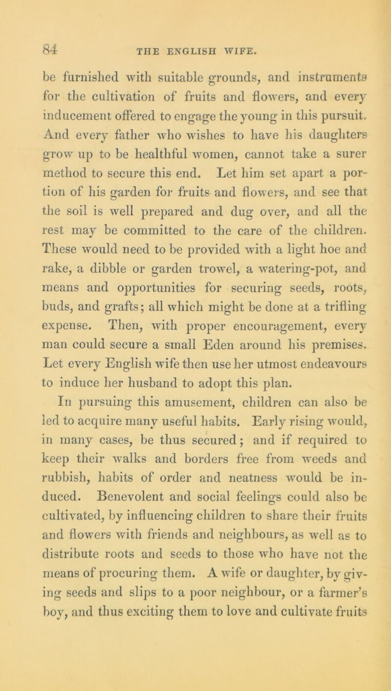 be furnished with suitable grounds, and instruments for the cultivation of fruits and flowers, and every inducement offered to engage the young in this pursuit. And every father who wishes to have his daughters grow up to be healthful women, cannot take a surer method to secure this end. Let him set apart a por- tion of his garden for fruits and flowers, and see that the soil is well prepared and dug over, and all the rest may be committed to the care of the children. These would need to be provided with a light hoe and rake, a dibble or garden trowel, a watering-pot, and means and opportunities for securing seeds, roots, buds, and grafts; all which might be done at a trifling expense. Then, with proper encouragement, every man could secure a small Eden around his premises. Let every English wife then use her utmost endeavours to induce her husband to adopt this plan. In pursuing this amusement, children can also be led to acquire many useful habits. Early rising would, in many cases, be thus secured; and if required to keep their walks and borders free from weeds and rubbish, habits of order and neatness would be in- duced. Benevolent and social feelings could also be cultivated, by influencing children to share their fruits and flowers with friends and neighbours, as well as to distribute roots and seeds to those who have not the means of procuring them. A wife or daughter, by giv- ing seeds and slips to a poor neighbour, or a farmer’s boy, and thus exciting them to love and cultivate fruits