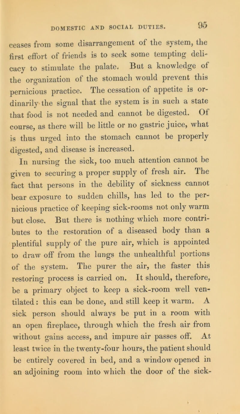 ceases from some disarrangement of tlic sj stem, the first effort of friends is to seek some tempting deli- cacy to stimulate the palate. But a knowledge of the organization of the stomach would prevent this pernicious practice. The cessation of appetite is or- dinarily the signal that the system is in such a state that food is not needed and cannot be digested. Of course, as there will be little or no gastric juice, what is thus urued into the stomach cannot be properly digested, and disease is increased. In nursing the sick, too much attention cannot be given to securing a proper supply of fresh air. The fact that persons in the debility of sickness cannot bear exposure to sudden chills, has led to the per- nicious practice of keeping sick-rooms not only warm but close. But there is nothing which more contri- butes to the restoration of a diseased body than a plentiful supply of the pure air, which is appointed to draw off from the lungs the unhealthful portions of the system. The purer the air, the faster this restoring process is carried on. It should, therefore, be a primary object to keep a sick-room well ven- tilated: this can be done, and still keep it warm. A sick person should always be put in a room with an open fireplace, through which the fresh air from without gains access, and impure air passes off. At least twice in the twenty-four hours, the patient should be entirely covered in bed, and a window opened in an adjoining room into which the door of the sick-
