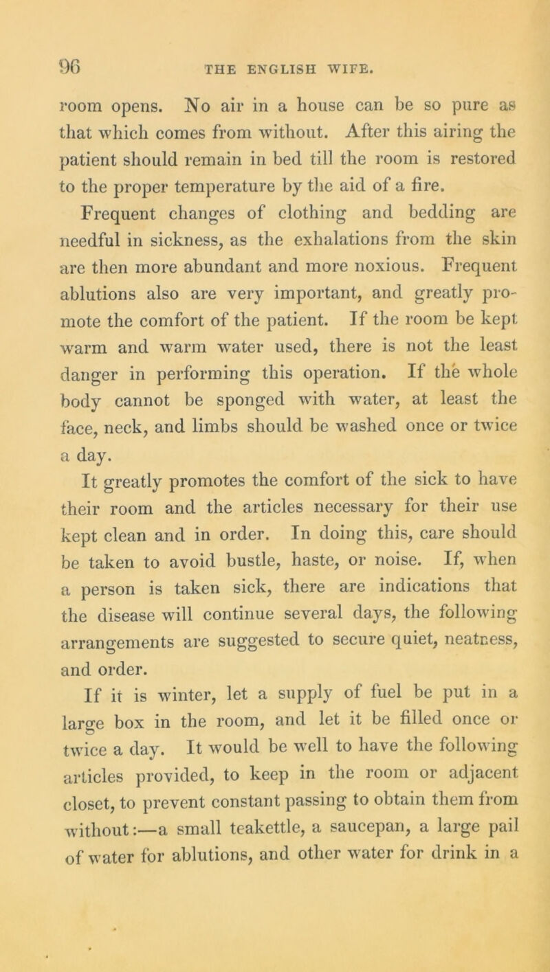 room opens. No air in a house can be so pure as that which comes from without. After this airing the patient should remain in bed till the room is restored to the proper temperature by the aid of a fire. Frequent changes of clothing and bedding are needful in sickness, as the exhalations from the skin are then more abundant and more noxious. Frequent ablutions also are very important, and greatly pro- mote the comfort of the patient. If the room be kept warm and warm water used, there is not the least danger in performing this operation. If the whole body cannot be sponged with water, at least the face, neck, and limbs should be washed once or twice a day. It greatly promotes the comfort of the sick to have their room and the articles necessary for their use kept clean and in order. In doing this, care should be taken to avoid bustle, haste, or noise. If, when a person is taken sick, there are indications that the disease will continue several days, the following arrangements are suggested to secure quiet, neatness, and order. If it is winter, let a supply of fuel be put in a laro-e box in the room, and let it be filled once or twice a day. It would be well to have the following articles provided, to keep in the room or adjacent closet, to prevent constant passing to obtain them from without:—a small teakettle, a saucepan, a large pail of water for ablutions, and other water for drink in a