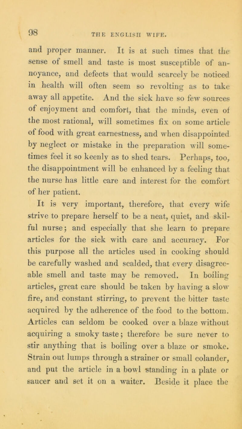 and proper manner. It is at such times that the sense ot smell and taste is most susceptible of an- noyance, and defects that would scarcely be noticed in health will often seem so revolting as to take away all appetite. And the sick have so few sources of enjoyment and comfort, that the minds, even ol the most rational, will sometimes fix on some article of food with great earnestness, and when disappointed by neglect or mistake in the preparation will some- times feel it so keenly as to shed tears. Perhaps, too, the disappointment will be enhanced by a feeling that the nurse has little care and interest for the comfort of her patient. It is very important, therefore, that every wife strive to prepare herself to be a neat, quiet, and skil- ful nurse; and especially that she learn to prepare articles for the sick with care and accuracy. For this purpose all the articles used in cooking should be carefully washed and scalded, that every disagree- able smell and taste may be removed. In boiling articles, great care should be taken by having a slow fire, and constant stirring, to prevent the bitter taste acquired by the adherence of the food to the bottom. Articles can seldom be cooked over a blaze without acquiring a smoky taste; therefore be sure never to stir anything that is boiling over a blaze or smoke. Strain out lumps through a strainer or small colander, and put the article in a bowl standing in a plate or saucer and set it on a waiter. Beside it place the