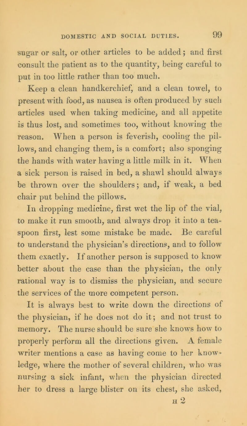 sugar or salt, or other articles to be added; and first consult the patient as to the quantity, being careful to put in too little rather than too much. Keep a clean handkerchief, and a clean towel, to present with food, as nausea is often produced by such articles used when taking medicine, and all appetite is thus lost, and sometimes too, without knowing the reason. When a person is feverish, cooling the pil- lows, and changing them, is a comfort; also sponging the hands with water having a little milk in it. When a sick person is raised in bed, a shawl should always be thrown over the shoulders; and, if weak, a bed chair put behind the pillows. In dropping medicine, first wet the lip of the vial, to make it run smooth, and always drop it into a tea- spoon first, lest some mistake be made. Be careful to understand the physician’s directions, and to follow them exactly. If another person is supposed to know better about the case than the physician, the only rational way is to dismiss the physician, and secure the services of the more competent person. It is always best to write down the directions of the physician, if he does not do it; and not trust to memory. The nurse should be sure she knows how to properly perform all the directions given. A female writer mentions a case as having come to her know- ledge, where the mother of several children, who was nursing a sick infant, when the physician directed her to dress a large blister on its chest, she asked,