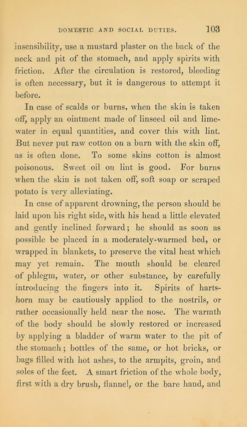 insensibility, use a mustard plaster on the back of the neck and pit of the stomach, and apply spirits with friction. After the circulation is restored, bleeding is often necessary, but it is dangerous to attempt it before. In case of scalds or burns, when the skin is taken off, apply an ointment made of linseed oil and lime- water in equal quantities, and cover this with lint. But never put raw cotton on a burn with the skin off', as is often done. To some skins cotton is almost poisonous. Sweet oil on lint is good. For burns when the skin is not taken off, soft soap or scraped potato is very alleviating. In case of apparent drowning, the person should be laid upon his right side, with his head a little elevated and gently inclined forward; he should as soon as possible be placed in a moderately-warmed bed, or wrapped in blankets, to preserve the vital heat which may yet remain. The mouth should be cleared of phlegm, water, or other substance, by carefully introducing the fingers into it. Spirits of harts- horn may be cautiously applied to the nostrils, or rather occasionallv held near the nose. The warmth •/ of the body should be slowly restored or increased by applying a bladder of warm water to the pit of the stomach; bottles of the same, or hot bricks, or bags filled with hot ashes, to the armpits, groin, and soles of the feet. A smart friction of the whole body, first with a dry brush, flannel, or the bare hand, and