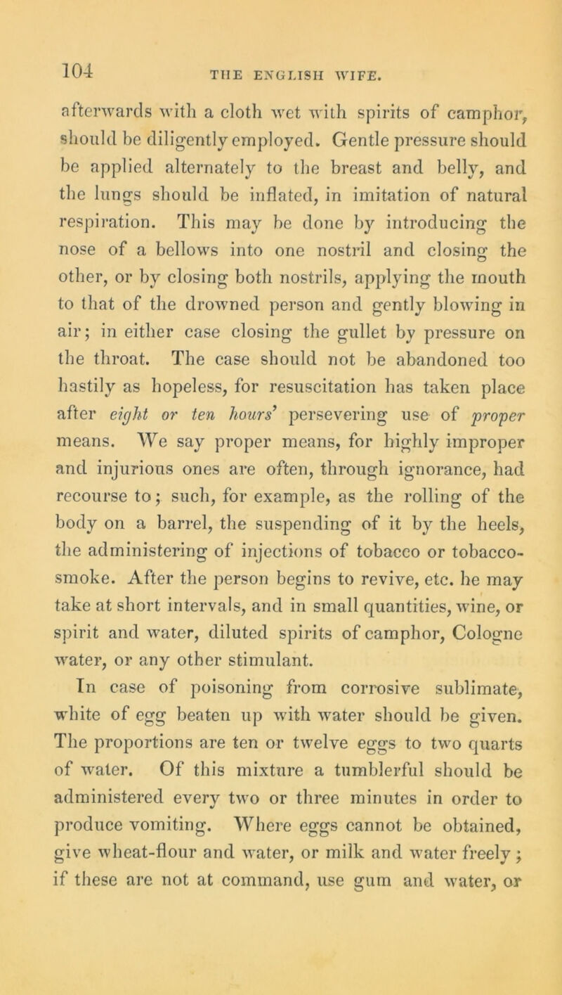 afterwards with a cloth wet with spirits of camphor, should be diligently employed. Gentle pressure should be applied alternately to the breast and belly, and the lungs should be inflated, in imitation of natural respiration. This may be done by introducing the nose of a bellows into one nostril and closing: the other, or by closing both nostrils, applying the mouth to that of the drowned person and gently blowing in air; in either case closing the gullet by pressure on the throat. The case should not be abandoned too hastily as hopeless, for resuscitation has taken place after eight or ten hours’ persevering use of proper means. We say proper means, for highly improper and injurious ones are often, through ignorance, had recourse to; such, for example, as the rolling of the body on a barrel, the suspending of it by the heels, the administering of injections of tobacco or tobacco- smoke. After the person begins to revive, etc. he may take at short intervals, and in small quantities, wine, or spirit and water, diluted spirits of camphor, Cologne water, or any other stimulant. In case of poisoning from corrosive sublimate, white of egg beaten up with water should be given. The proportions are ten or twelve eggs to two quarts of water. Of this mixture a tumblerful should be administered everv two or three minutes in order to •/ produce vomiting. Where eggs cannot be obtained, give wheat-flour and water, or milk and water freely ; if these are not at command, use gum and water, or