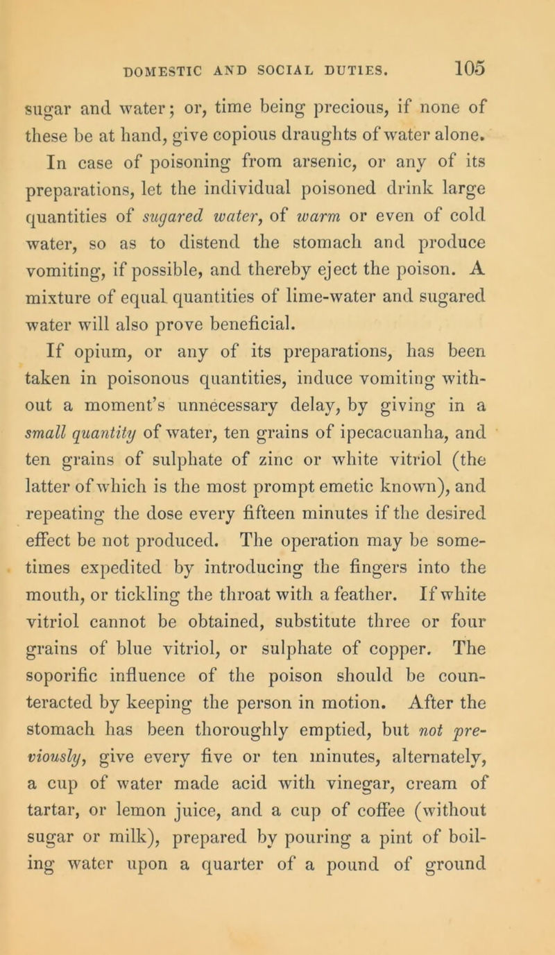 sugar and water; or, time being precious, if none of these be at hand, give copious draughts of water alone. In case of poisoning from arsenic, or any of its preparations, let the individual poisoned drink large quantities of sugared water, of warm or even of cold water, so as to distend the stomach and produce vomiting, if possible, and thereby eject the poison. A mixture of equal quantities of lime-water and sugared water will also prove beneficial. If opium, or any of its preparations, has been taken in poisonous quantities, induce vomiting with- out a moment’s unnecessary delay, by giving in a small quantity of water, ten grains of ipecacuanha, and ten grains of sulphate of zinc or white vitriol (the latter of which is the most prompt emetic known), and repeating the dose every fifteen minutes if the desired effect be not produced. The operation may be some- times expedited by introducing the fingers into the mouth, or tickling the throat with a feather. If white vitriol cannot be obtained, substitute three or four grains of blue vitriol, or sulphate of copper. The soporific influence of the poison should be coun- teracted by keeping the person in motion. After the stomach has been thoroughly emptied, but not pre- viously, give every five or ten minutes, alternately, a cup of water made acid with vinegar, cream of tartar, or lemon juice, and a cup of coffee (without sugar or milk), prepared by pouring a pint of boil- ing water upon a quarter of a pound of ground