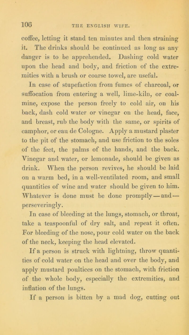 10G coffee, letting it stand ten minutes and then straining it. The drinks should be continued as long as any danger is to be apprehended. Dashing cold water upon the head and body, and friction of the extre- mities with a brush or coarse towel, are useful. In case of stupefaction from fumes of charcoal, or suffocation from entering a well, lime-kiln, or coal- mine, expose the person freely to cold air, on his back, dash cold water or vinegar on the head, face, and breast, rub the body with the same, or spirits of camphor, or eau de Cologne. Apply a mustard plaster to the pit of the stomach, and use friction to the soles of the feet, the palms of the hands, and the back. Vinegar and water, or lemonade, should be given as drink. When the person revives, he should be laid on a warm bed, in a well-ventilated room, and small quantities of wine and water should be given to him. Whatever is done must be done promptly — and — perseveringly. In case of bleeding at the lungs, stomach, or throat, take a teaspoonful of dry salt, and repeat it often. For bleeding of the nose, pour cold water on the back of the neck, keeping the head elevated. If a person is struck with lightning, throw quanti- ties of cold water on the head and over the body, and apply mustard poultices on the stomach, with friction of the whole body, especially the extremities, and inflation of the lungs. If a person is bitten by a mad dog, cutting out