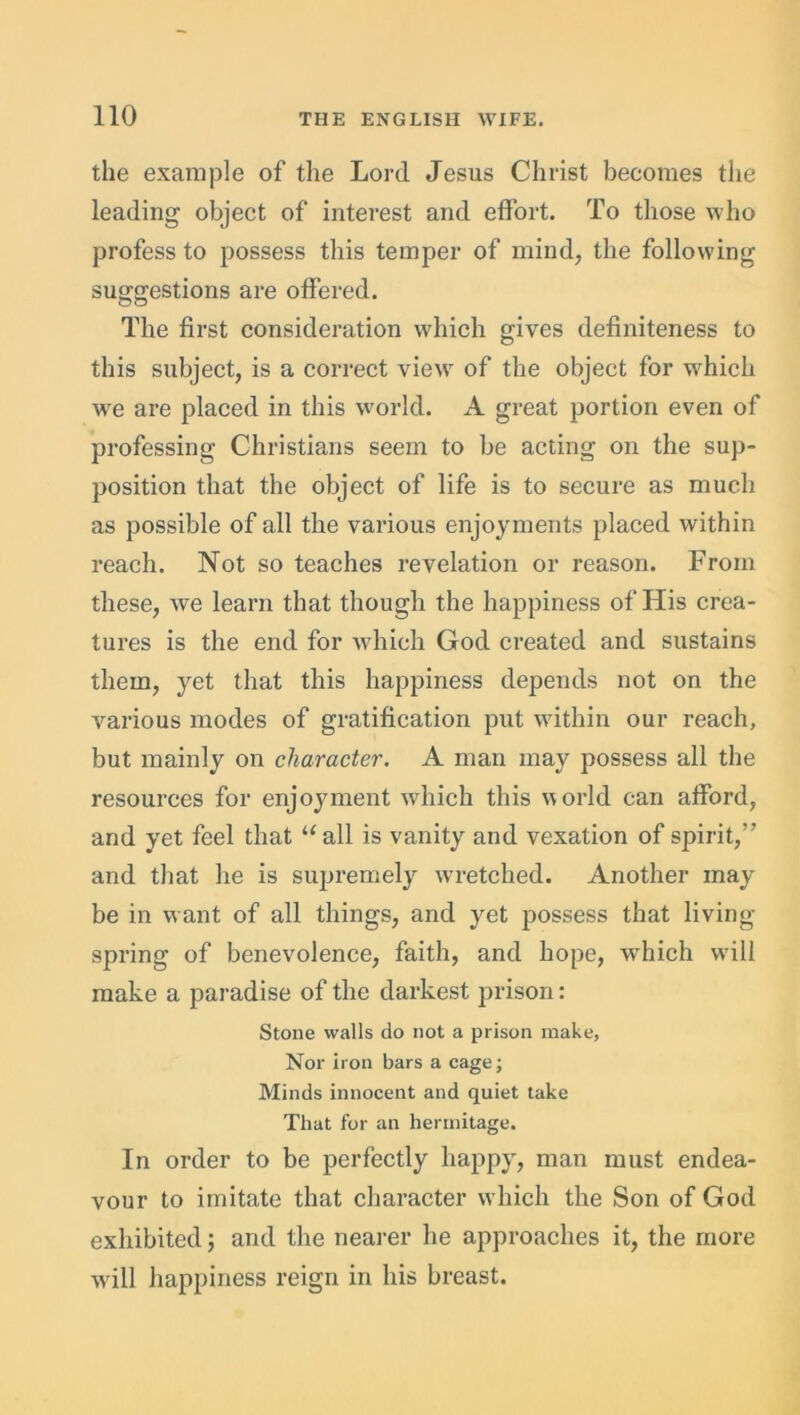 the example of the Lord Jesus Christ becomes the leading object of interest and effort. To those who profess to possess this temper of mind, the following suggestions are offered. The first consideration which gives definiteness to this subject, is a correct view of the object for which we are placed in this world. A great portion even of professing Christians seem to be acting on the sup- position that the object of life is to secure as much as possible of all the various enjoyments placed within reach. Not so teaches revelation or reason. From these, we learn that though the happiness of His crea- tures is the end for which God created and sustains them, yet that this happiness depends not on the various modes of gratification put within our reach, but mainly on character. A man may possess all the resources for enjoyment which this world can afford, and yet feel that “all is vanity and vexation of spirit,” and that he is supremely wretched. Another may be in want of all things, and yet possess that living- spring of benevolence, faith, and hope, which will make a paradise of the darkest prison: Stone walls do not a prison make, Nor iron bars a cage; Minds innocent and quiet take That for an hermitage. In order to be perfectly happy, man must endea- vour to imitate that character which the Son of God exhibited; and the nearer he approaches it, the more will happiness reign in his breast.