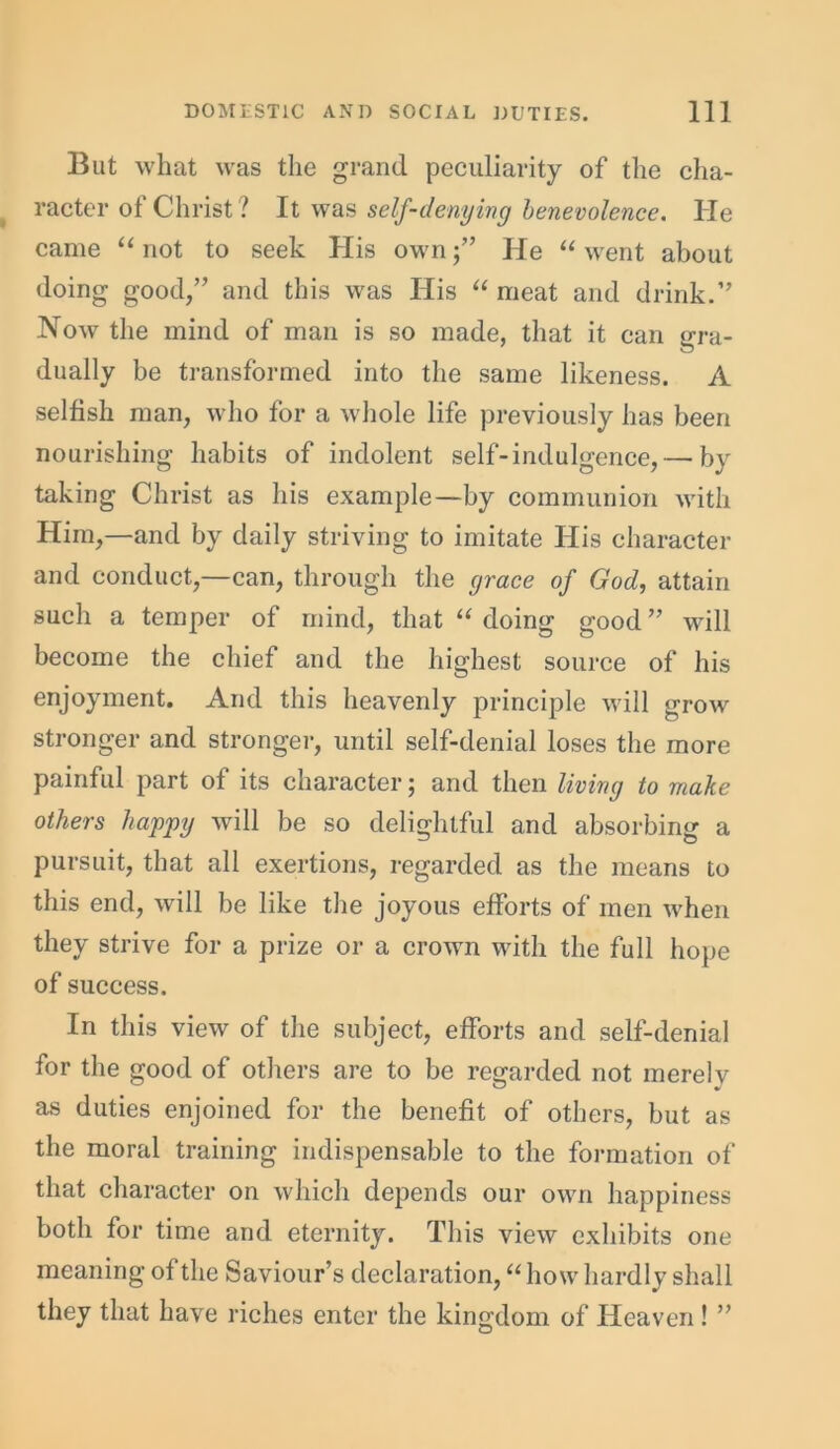 But what was the grand peculiarity of the cha- racter of Christ? It was self-denying benevolence. He came “ not to seek His own;” He “ went about doing good,” and this was His “ meat and drink.” Now the mind of man is so made, that it can gra- dually be transformed into the same likeness. A selfish man, who for a whole life previously has been nourishing habits of indolent self-indulgence,— by taking Christ as his example—by communion with Him,—and by daily striving to imitate His character and conduct,—can, through the grace of God, attain such a temper of mind, that “ doing good ” will become the chief and the highest source of his enjoyment. And this heavenly principle will grow stronger and stronger, until self-denial loses the more painful part of its character; and then living to make others happy will be so delightful and absorbing a pursuit, that all exertions, regarded as the means to this end, will be like the joyous efforts of men when they strive for a prize or a crown with the full hope of success. In this view of the subject, efforts and self-denial for the good of others are to be regarded not merely as duties enjoined for the benefit of others, but as the moral training indispensable to the formation of that character on which depends our own happiness both for time and eternity. This view exhibits one meaning of the Saviour’s declaration, “how hardly shall they that have riches enter the kingdom of Heaven ! ”