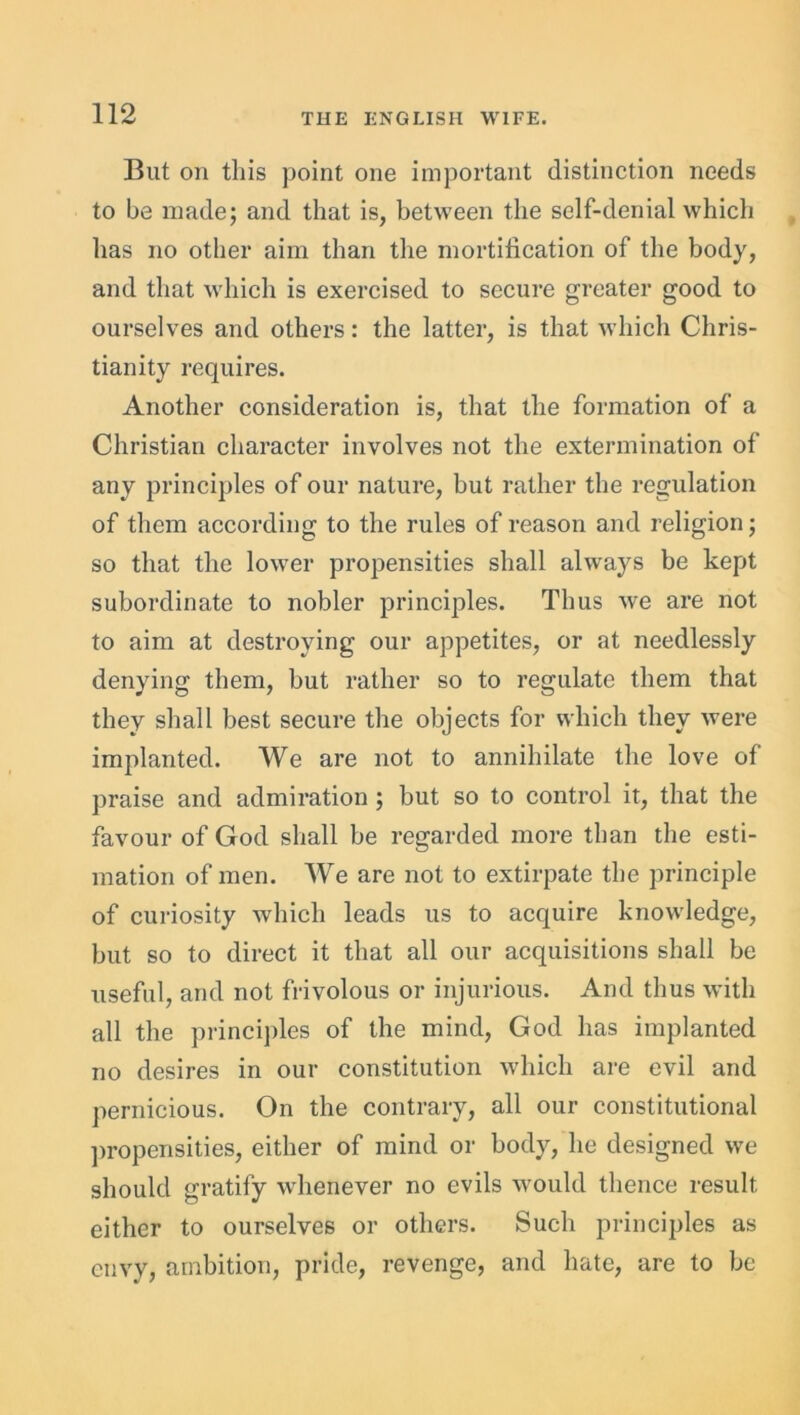 But on this point one important distinction needs to be made; and that is, between the self-denial which has no other aim than the mortification of the body, and that which is exercised to secure greater good to ourselves and others: the latter, is that which Chris- tianity requires. Another consideration is, that the formation of a Christian character involves not the extermination of any principles of our nature, but rather the regulation of them according to the rules of reason and religion; so that the lower propensities shall always be kept subordinate to nobler principles. Thus we are not to aim at destroying our appetites, or at needlessly denying them, but rather so to regulate them that they shall best secure the objects for which they were implanted. We are not to annihilate the love of praise and admiration; but so to control it, that the favour of God shall be regarded more than the esti- mation of men. We are not to extirpate the principle of curiosity which leads us to acquire knowledge, but so to direct it that all our acquisitions shall be useful, and not frivolous or injurious. And thus with all the principles of the mind, God has implanted no desires in our constitution which are evil and pernicious. On the contrary, all our constitutional propensities, either of mind or body, he designed we should gratify whenever no evils would thence result either to ourselves or others. Such principles as envy, ambition, pride, revenge, and hate, are to be