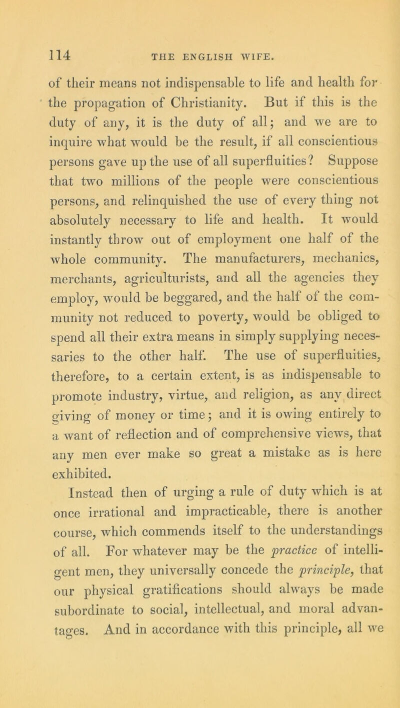 of their means not indispensable to life and health for the propagation of Christianity. But if this is the duty of any, it is the duty of all; and we are to inquire what would be the result, if all conscientious persons gave up the use of all superfluities? Suppose that two millions of the people were conscientious persons, and relinquished the use of every thing not absolutely necessary to life and health. It would instantly throw out of employment one half of the whole community. The manufacturers, mechanics, merchants, agriculturists, and all the agencies they employ, would be beggared, and the half of the com- munity not reduced to poverty, would be obliged to spend all their extra means in simply supplying neces- saries to the other half. The use of superfluities, therefore, to a certain extent, is as indispensable to promote industry, virtue, and religion, as any direct giving of money or time; and it is owing entirely to a want of reflection and of comprehensive views, that any men ever make so great a mistake as is here exhibited. Instead then of urging a rule of duty which is at once irrational and impracticable, there is another course, which commends itself to the understandings of all. For whatever may be the practice of intelli- gent men, they universally concede the principle, that our physical gratifications should always be made subordinate to social, intellectual, and moral advan- tages. And in accordance with this principle, all we