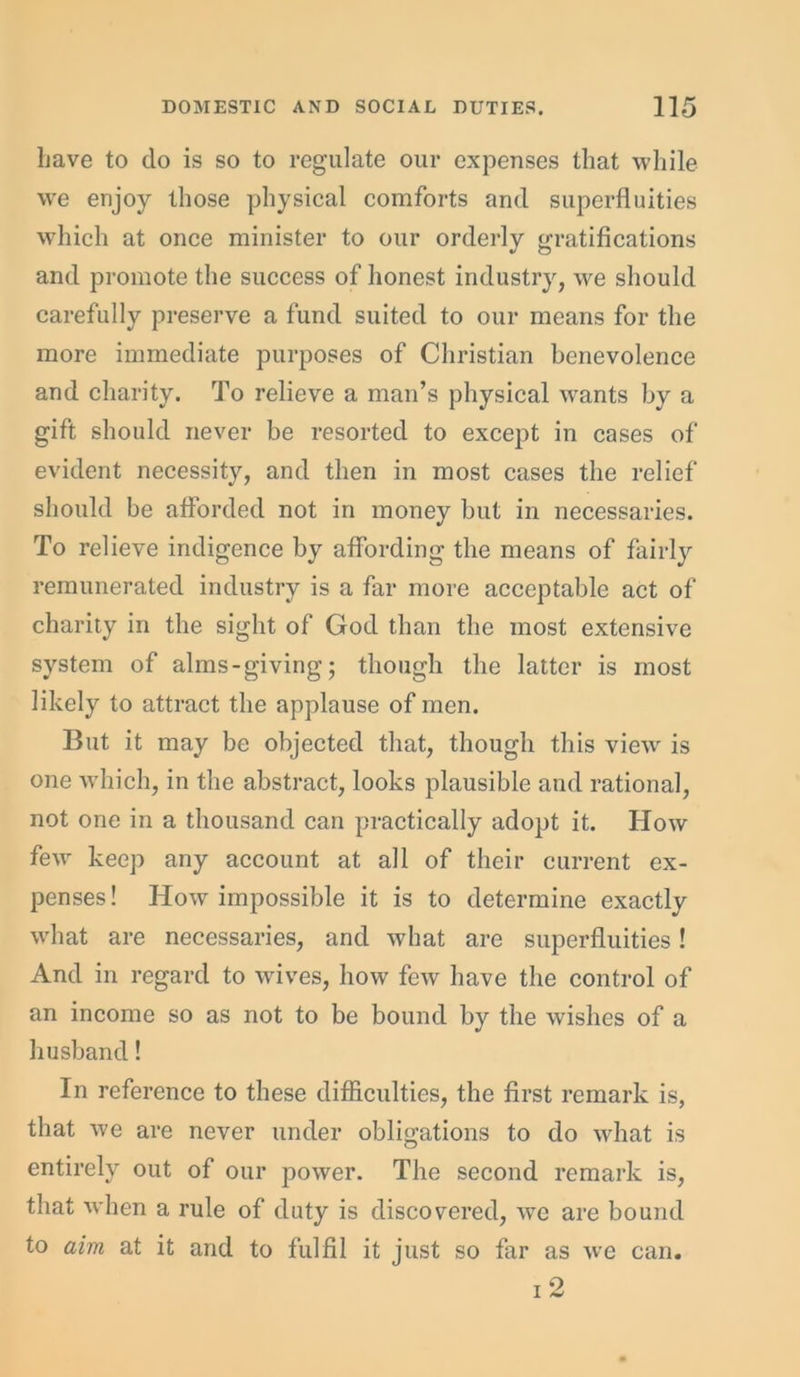 Lave to do is so to regulate our expenses that while we enjoy those physical comforts and superfluities which at once minister to our orderly gratifications and promote the success of honest industry, we should carefully preserve a fund suited to our means for the more immediate purposes of Christian benevolence and charity. To relieve a man’s physical wants by a gift should never be resorted to except in cases of evident necessity, and then in most cases the relief should be afforded not in money but in necessaries. To relieve indigence by affording the means of fairly remunerated industry is a far more acceptable act of charity in the sight of God than the most extensive system of alms-giving; though the latter is most likely to attract the applause of men. But it may be objected that, though this view is one which, in the abstract, looks plausible and rational, not one in a thousand can practically adopt it. How few keep any account at all of their current ex- penses! How impossible it is to determine exactly what are necessaries, and what are superfluities! And in regard to wives, how few have the control of an income so as not to be bound by the wishes of a husband! In reference to these difficulties, the first remark is, that we are never under obligations to do what is entirely out of our power. The second remark is, that when a rule of duty is discovered, wTe are bound to aim at it and to fulfil it just so far as we can. T 9
