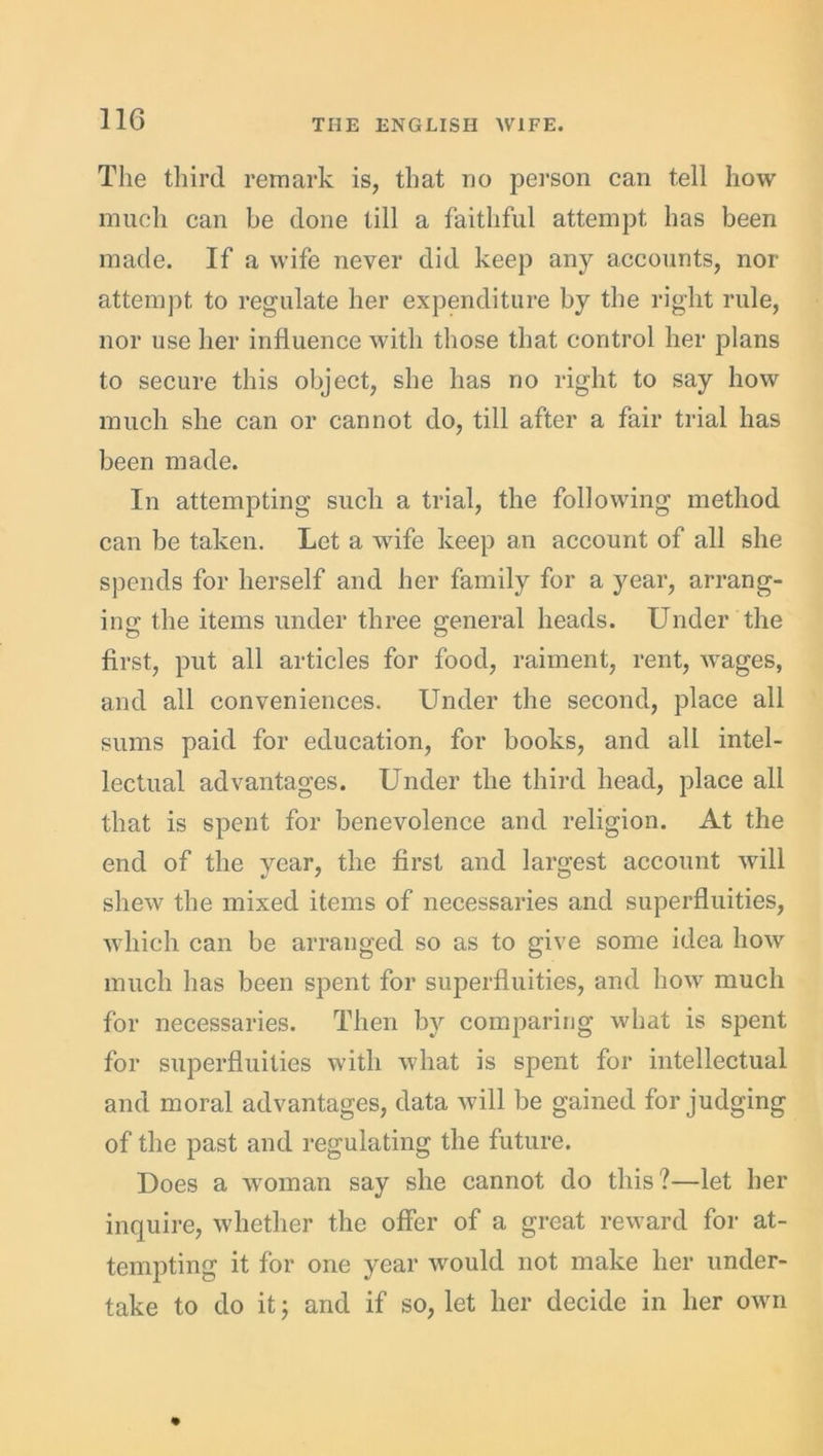 The third remark is, that no person can tell how much can be done till a faithful attempt has been made. If a wife never did keep any accounts, nor attempt to regulate her expenditure by the right rule, nor use her influence with those that control her plans to secure this object, she has no right to say how much she can or cannot do, till after a fair trial has been made. In attempting such a trial, the following method can be taken. Let a wife keep an account of all she spends for herself and her family for a year, arrang- ing the items under three general heads. Under the first, put all articles for food, raiment, rent, wages, and all conveniences. Under the second, place all sums paid for education, for books, and all intel- lectual advantages. Under the third head, place all that is spent for benevolence and religion. At the end of the year, the first and largest account will shew the mixed items of necessaries and superfluities, which can be arranged so as to give some idea how much has been spent for superfluities, and how much for necessaries. Then by comparing what is spent for superfluities with what is spent for intellectual and moral advantages, data will be gained forjudging of the past and regulating the future. Does a woman say she cannot do this?—let her inquire, whether the offer of a great reward for at- tempting it for one year would not make her under- take to do it; and if so, let her decide in her own