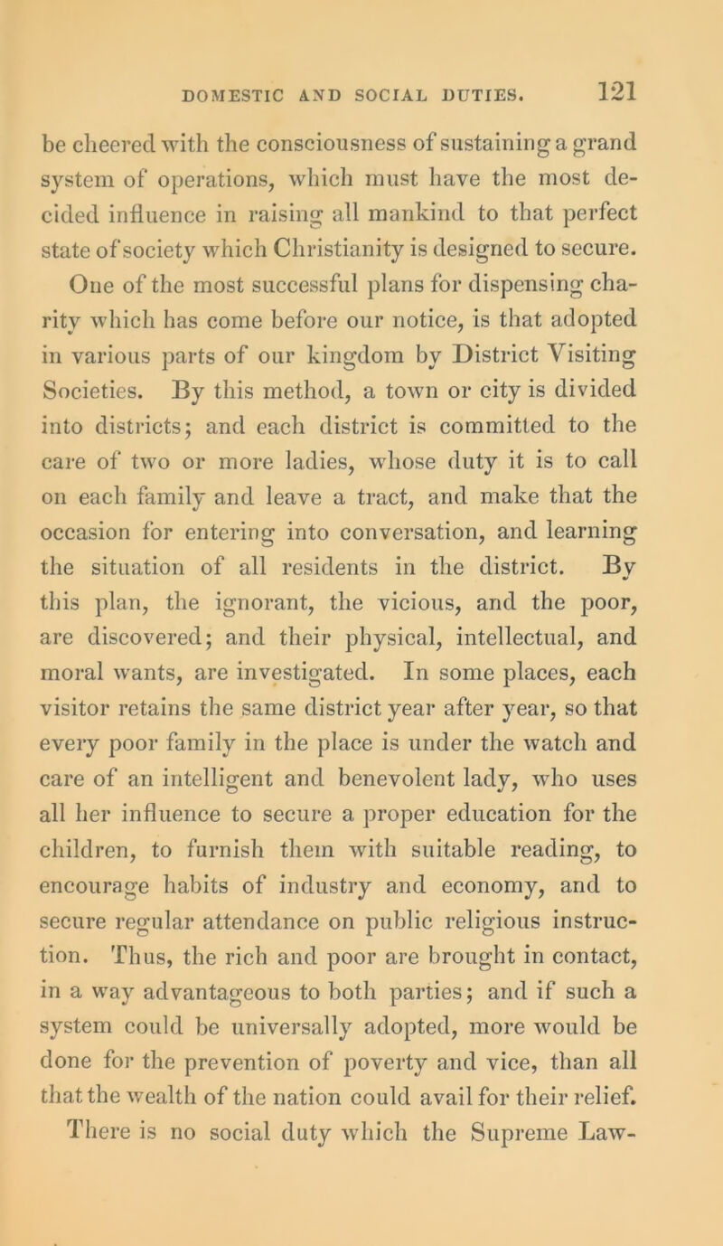 be cheered with the consciousness of sustaining a grand system of operations, which must have the most de- cided influence in raising all mankind to that perfect state of society which Christianity is designed to secure. One of the most successful plans for dispensing cha- rity which has come before our notice, is that adopted in various parts of our kingdom by District Visiting Societies. By this method, a town or city is divided into districts; and each district is committed to the care of two or more ladies, whose duty it is to call on each family and leave a tract, and make that the occasion for entering into conversation, and learning the situation of all residents in the district. By this plan, the ignorant, the vicious, and the poor, are discovered; and their physical, intellectual, and moral wants, are investigated. In some places, each visitor retains the same district year after year, so that every poor family in the place is under the watch and care of an intelligent and benevolent lady, who uses all her influence to secure a proper education for the children, to furnish them with suitable reading, to encourage habits of industry and economy, and to secure regular attendance on public religious instruc- tion. Thus, the rich and poor are brought in contact, in a way advantageous to both parties; and if such a system could be universally adopted, more would be done for the prevention of poverty and vice, than all that the wealth of the nation could avail for their relief. There is no social duty which the Supreme Law-